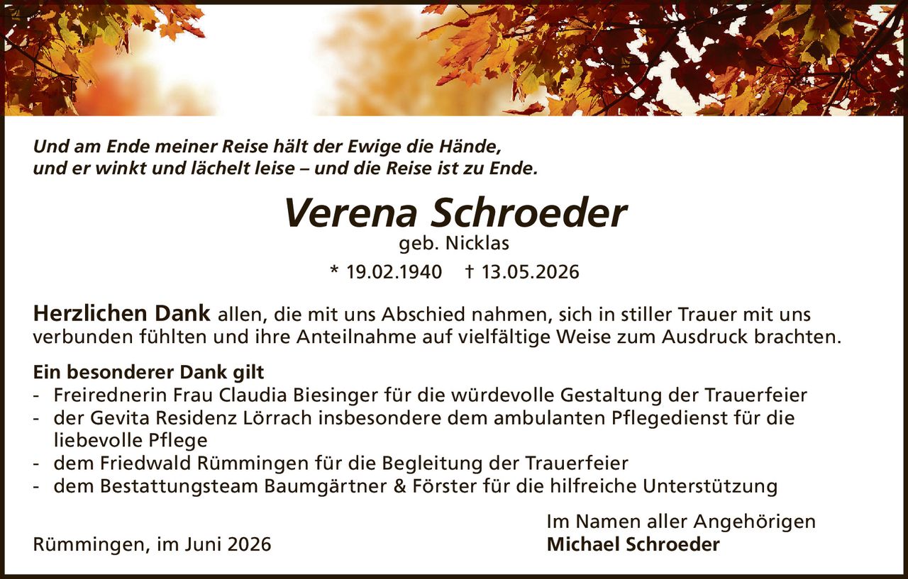 <p><i>Und am Ende meiner Reise hält der Ewige die Hände, und er winkt und lächelt leise – und die Reise ist zu Ende.</i></p><p><strong>Verena Schroeder</strong><br>geb. Nicklas<br>* 19.02.1940 † 13.05.2026</p><p><strong>Herzlichen Dank</strong> allen, die mit uns Abschied nahmen, sich in stiller Trauer mit uns verbunden fühlten und ihre Anteilnahme auf vielfältige Weise zum Ausdruck brachten.</p><p><strong>Ein besonderer Dank gilt</strong><br>- Freirednerin Frau Claudia Biesinger für die würdevolle Gestaltung der Trauerfeier<br>- der Gevita Residenz Lörrach insbesondere dem ambulanten Pflegedienst für die liebevolle Pflege<br>- dem Friedwald Rümmingen für die Begleitung der Trauerfeier<br>- dem Bestattungsteam Baumgärtner & Förster für die hilfreiche Unterstützung</p><p>Im Namen aller Angehörigen<br>Rümmingen, im Juni 2026 <strong>Michael Schroeder</strong></p>