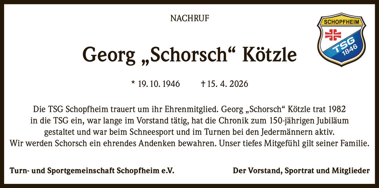 <p><strong>NACHRUF</strong></p><p><strong>Georg „Schorsch" Kötzle</strong><br>* 19. 10. 1946 † 15. 4. 2026</p><p>Die TSG Schopfheim trauert um ihr Ehrenmitglied. Georg „Schorsch" Kötzle trat 1982 in die TSG ein, war lange im Vorstand tätig, hat die Chronik zum 150-jährigen Jubiläum gestaltet und war beim Schneesport und im Turnen bei den Jedermännern aktiv. Wir werden Schorsch ein ehrendes Andenken bewahren. Unser tiefes Mitgefühl gilt seiner Familie.</p><p><strong>Turn- und Sportgemeinschaft Schopfheim e.V.</strong><br>Der Vorstand, Sportrat und Mitglieder</p>