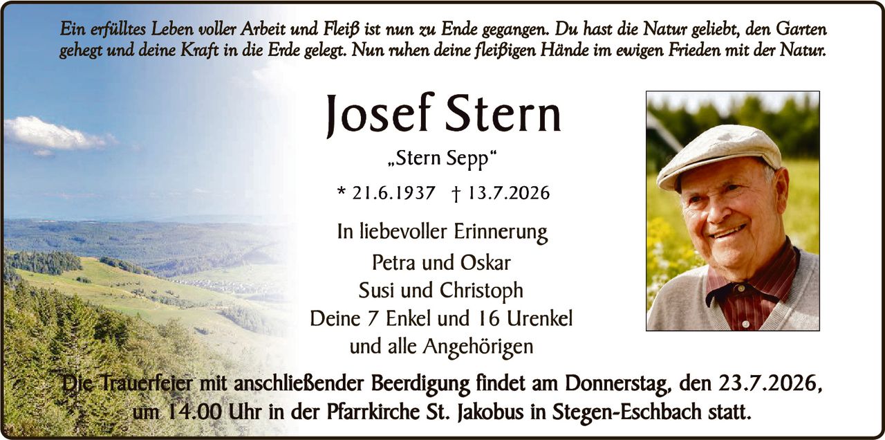 <p><i>Ein erfülltes Leben voller Arbeit und Fleiß ist nun zu Ende gegangen. Du hast die Natur geliebt, den Garten gehegt und deine Kraft in die Erde gelegt. Nun ruhen deine fleißigen Hände im ewigen Frieden mit der Natur.</i></p><p><strong>Josef Stern</strong><br>„Stern Sepp"<br>* 21.6.1937 † 13.7.2026</p><p><strong>In liebevoller Erinnerung</strong><br>Petra und Oskar<br>Susi und Christoph<br>Deine 7 Enkel und 16 Urenkel<br>und alle Angehörigen</p><p>Die Trauerfeier mit anschließender Beerdigung findet am Donnerstag, den 23.7.2026, um 14.00 Uhr in der Pfarrkirche St. Jakobus in Stegen-Eschbach statt.</p>