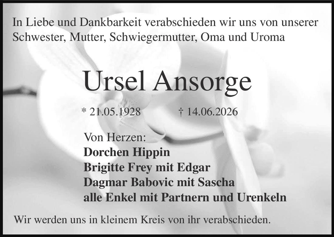 <p>In Liebe und Dankbarkeit verabschieden wir uns von unserer Schwester, Mutter, Schwiegermutter, Oma und Uroma</p>

<p><strong>Ursel Ansorge</strong><br>
* 21.05.1928 † 14.06.2026</p>

<p>Von Herzen:<br>
<strong>Dorchen Hippin</strong><br>
<strong>Brigitte Frey mit Edgar</strong><br>
<strong>Dagmar Babovic mit Sascha</strong><br>
<strong>alle Enkel mit Partnern und Urenkeln</strong></p>

<p>Wir werden uns in kleinem Kreis von ihr verabschieden.</p>