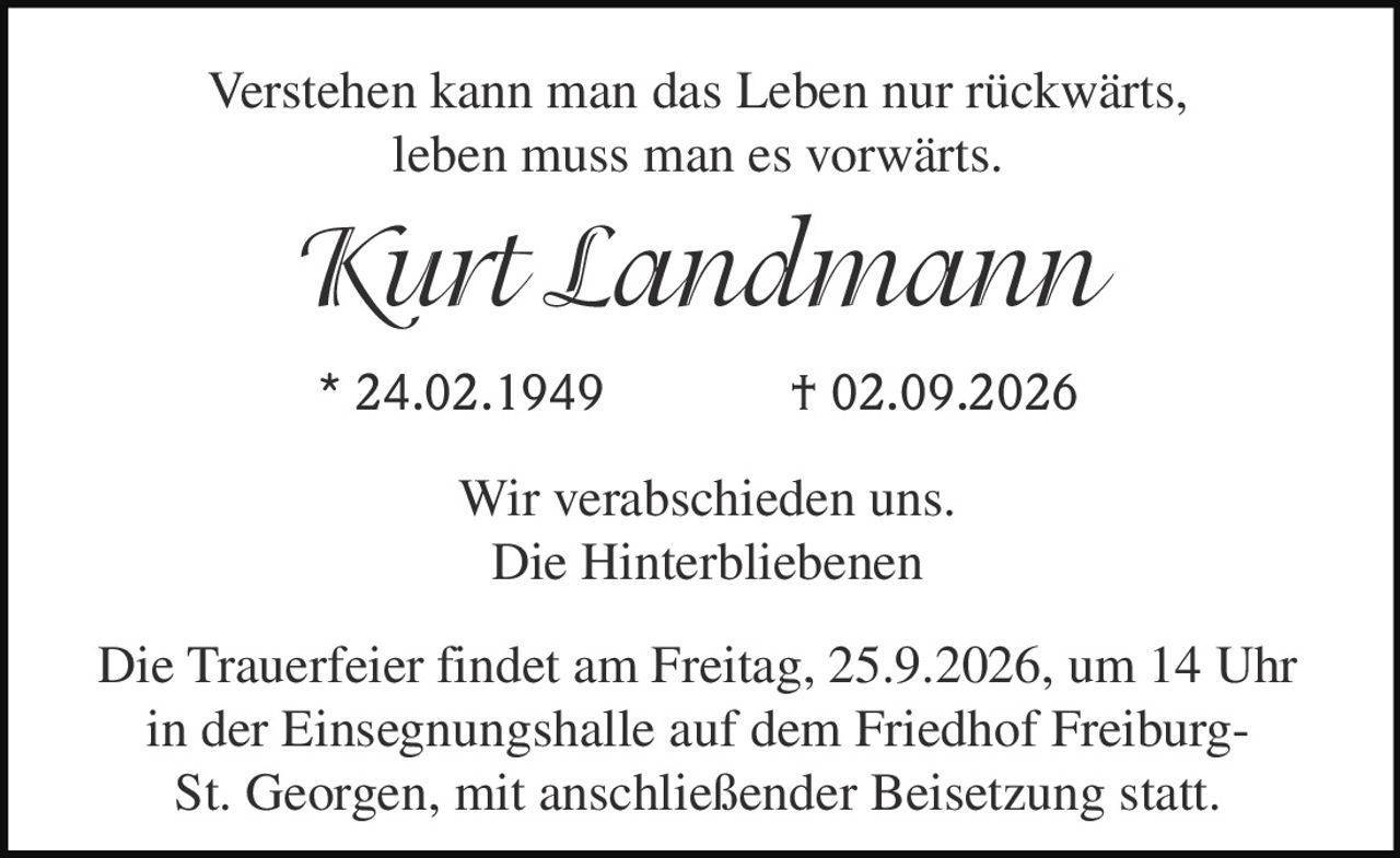 <p>Verstehen kann man das Leben nur rückwärts, leben muss man es vorwärts.</p><p><i>Kurt Landmann</i></p><p>* 24.02.1949 † 02.09.2026</p><p>Wir verabschieden uns.</p><p>Die Hinterbliebenen</p><p>Die Trauerfeier findet am Freitag, 25.9.2026, um 14 Uhr in der Einsegnungshalle auf dem Friedhof Freiburg-St. Georgen, mit anschließender Beisetzung statt.</p>