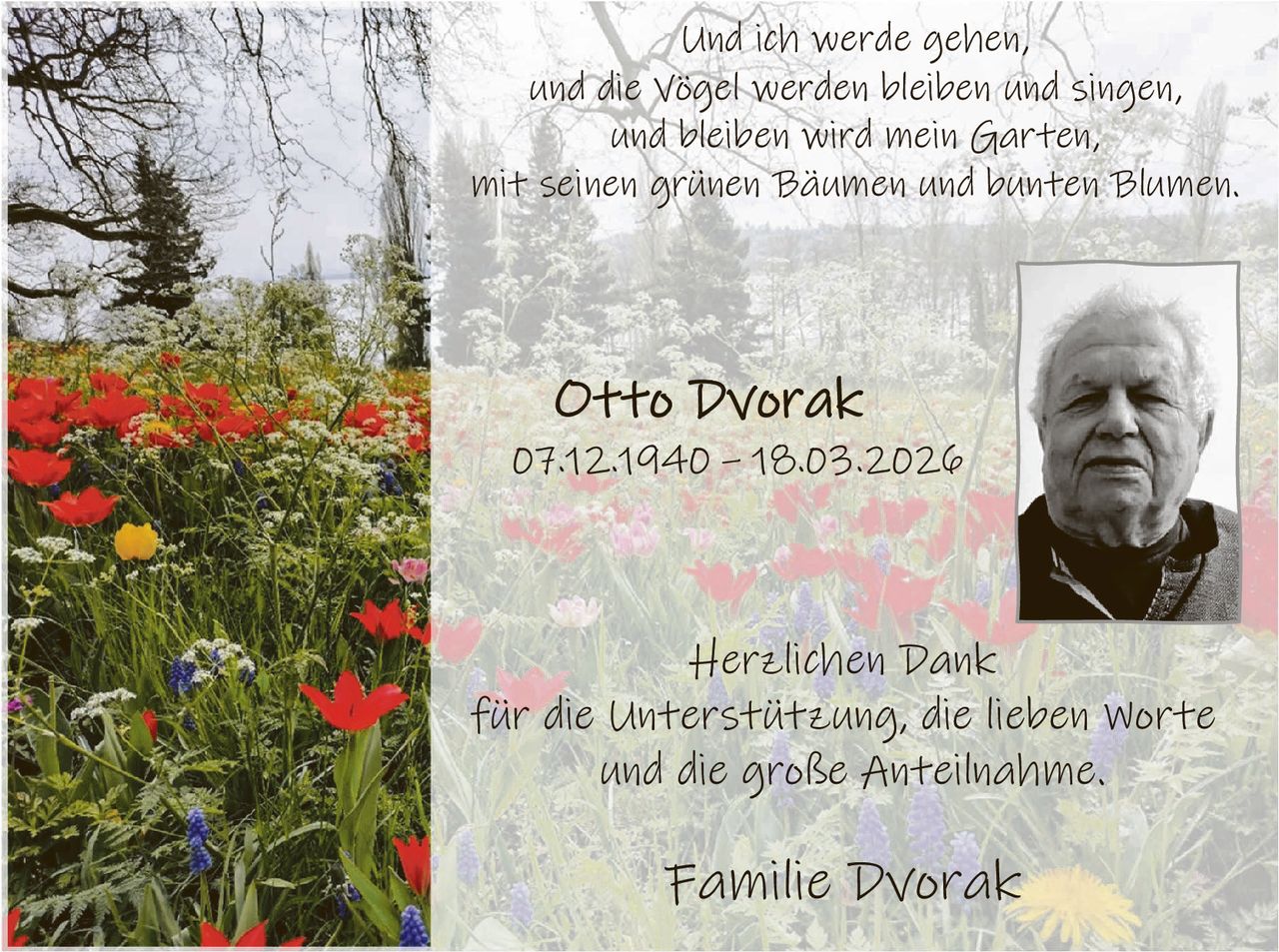 Und ich werde gehen,
und die Vögel werden bleiben und singen,
und bleiben wird mein Garten,
mit seinen grünen Bäumen und bunten Blumen.

Otto Dvorak

07.12.1940 – 18.03.2026

Herzlichen Dank
für die Unterstützung, die lieben Worte
und die große Anteilnahme.

Familie Dvorak