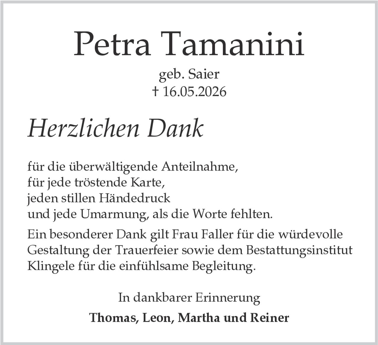 <p><strong>Petra Tamanini</strong></p><p>geb. Saier<br>† 16.05.2026</p><p><i>Herzlichen Dank</i></p><p>für die überwältigende Anteilnahme,<br>für jede tröstende Karte,<br>jeden stillen Händedruck<br>und jede Umarmung, als die Worte fehlten.</p><p>Ein besonderer Dank gilt Frau Faller für die würdevolle Gestaltung der Trauerfeier sowie dem Bestattungsinstitut Klingele für die einfühlsame Begleitung.</p><p>In dankbarer Erinnerung<br><strong>Thomas, Leon, Martha und Reiner</strong></p>