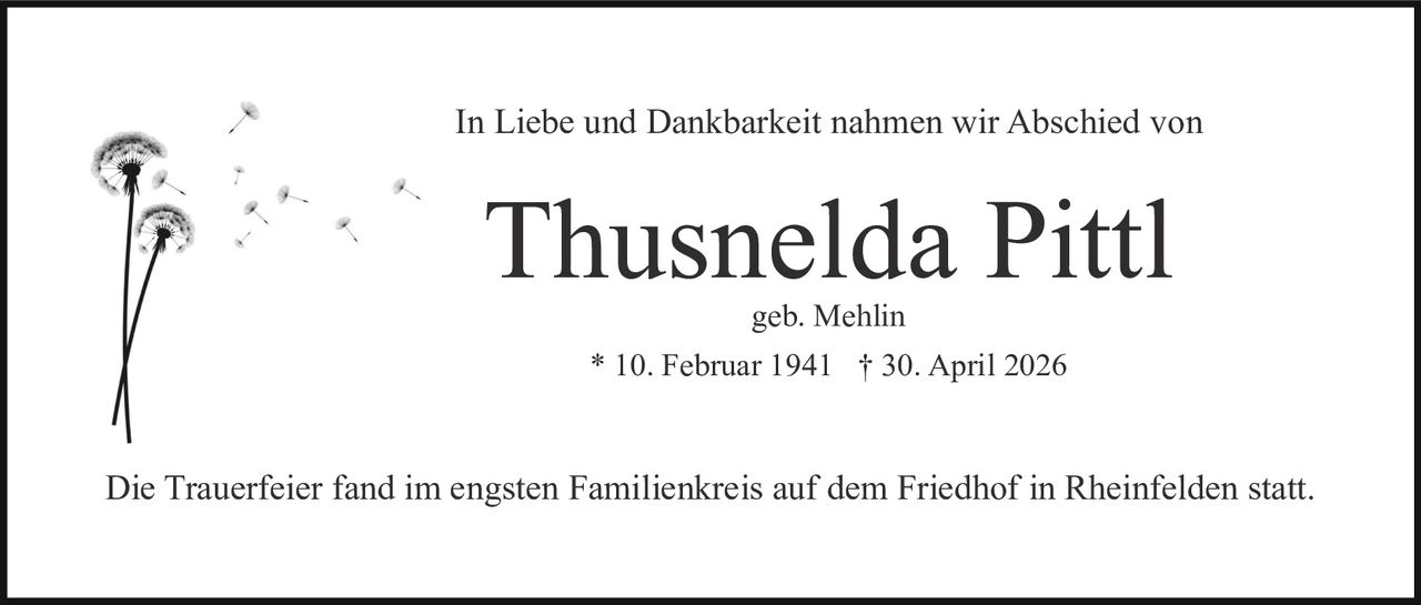 <p>geb. Mehlin<br/>* 10. Februar 1941 † 30. April 2026</p><p>In Liebe und Dankbarkeit nahmen wir Abschied von</p><p><strong>Thusnelda Pittl</strong></p><p>geb. Mehlin</p><p>* 10. Februar 1941 † 30. April 2026</p><p>Die Trauerfeier fand im engsten Familienkreis auf dem Friedhof in Rheinfelden statt.</p>