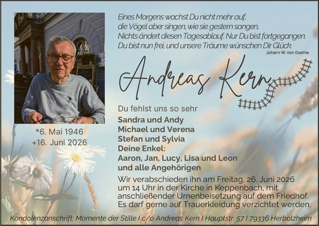 <p><i>Eines Morgens wachst Du nicht mehr auf, die Vögel aber singen, wie sie gestern sangen, Nichts ändert diesen Tagesablauf. Nur Du bist fortgegangen. Du bist nun frei, und unsere Träume wünschen Dir Glück.</i></p>

<p style="text-align: right;"><i>Johann W. von Goethe</i></p>

<p><strong>Andreas Kern</strong></p>

<p>Du fehlst uns so sehr</p>

<p><strong>Sandra und Andy<br/>Michael und Verena<br/>Stefan und Sylvia</strong></p>

<p><strong>Deine Enkel:<br/>Aaron, Jan, Lucy, Lisa und Leon<br/>und alle Angehörigen</strong></p>

<p>Wir verabschieden ihn am Freitag, 26. Juni 2026 um 14 Uhr in der Kirche in Keppenbach, mit anschließender Urnenbeisetzung auf dem Friedhof. Es darf gerne auf Truerkleidung verzichtet werden.</p>

<p><i>Kondolenzanschrift: Momente der Stille I c/o Andreas Kern I Hauptstr. 57 I 79336 Herbolzheim</i></p>