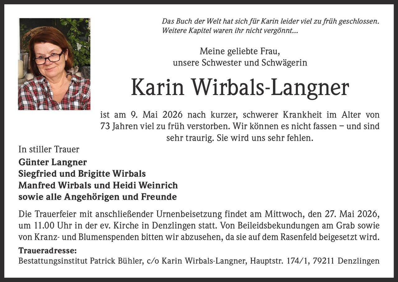 <p>Das Buch der Welt hat sich für Karin leider viel zu früh geschlossen.<br>Weitere Kapitel waren ihr nicht vergönnt…</p><p>Meine geliebte Frau,<br>unsere Schwester und Schwägerin</p><p><strong>Karin Wirbals-Langner</strong></p><p>ist am 9. Mai 2026 nach kurzer, schwerer Krankheit im Alter von 73 Jahren viel zu früh verstorben. Wir können es nicht fassen – und sind sehr traurig. Sie wird uns sehr fehlen.</p><p>In stiller Trauer<br>Günter Langner<br>Siegfried und Brigitte Wirbals<br>Manfred Wirbals und Heidi Weinrich<br>sowie alle Angehörigen und Freunde</p><p>Die Trauerfeier mit anschließender Urnenbeisetzung findet am Mittwoch, den 27. Mai 2026, um 11.00 Uhr in der ev. Kirche in Denzlingen statt. Von Beileidsbekundungen am Grab sowie von Kranz- und Blumenspenden bitten wir abzusehen, da sie auf dem Rasenfeld beigesetzt wird.</p><p>Traueradresse:<br>Bestattungsinstitut Patrick Bühler, c/o Karin Wirbals-Langner, Hauptstr. 174/1, 79211 Denzlingen</p>