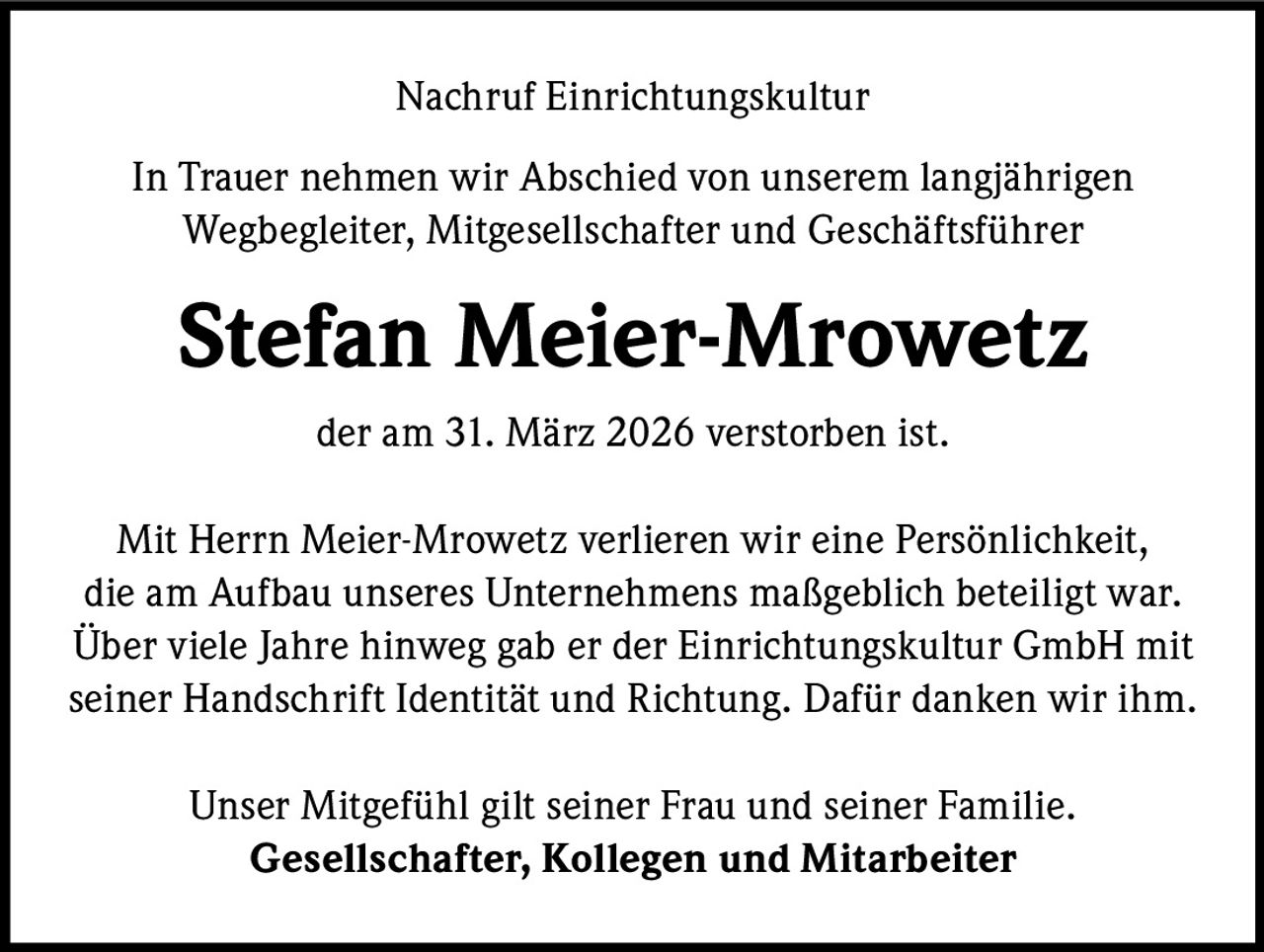 Nachruf Einrichtungskultur
In Trauer nehmen wir Abschied von unserem langjährigen
Wegbegleiter, Mitgesellschafter und Geschäftsführer

Stefan Meier-Mrowetz
der am 31. März 2026 verstorben ist.
Mit Herrn Meier-Mrowetz verlieren wir eine Persönlichkeit,
die am Aufbau unseres Unternehmens maßgeblich beteiligt war.
Über viele Jahre hinweg gab er der Einrichtungskultur GmbH mit
seiner Handschrift Identität und Richtung. Dafür danken wir ihm.
Unser Mitgefühl gilt seiner Frau und seiner Familie.
Gesellschafter, Kollegen und Mitarbeiter