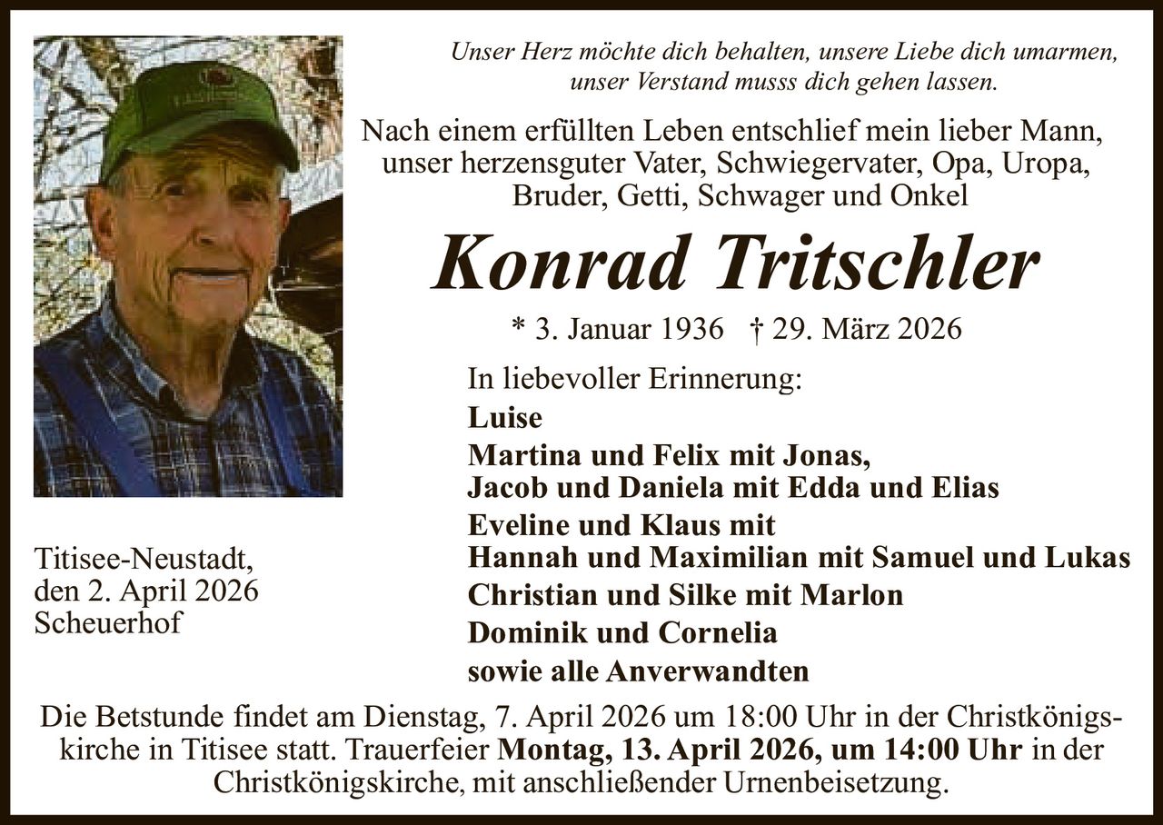 Unser Herz möchte dich behalten, unsere Liebe dich umarmen,
unser Verstand musss dich gehen lassen.

Nach einem erfüllten Leben entschlief mein lieber Mann,
unser herzensguter Vater, Schwiegervater, Opa, Uropa,
Bruder, Getti, Schwager und Onkel

Konrad Tritschler
* 3. Januar 1936 † 29. März 2026

In liebevoller Erinnerung:
Luise
Martina und Felix mit Jonas,
Jacob und Daniela mit Edda und Elias
Eveline und Klaus mit
Hannah und Maximilian mit Samuel und Lukas
Titisee-Neustadt,
den 2. April 2026
Christian und Silke mit Marlon
Scheuerhof
Dominik und Cornelia
sowie alle Anverwandten
Die Betstunde findet am Dienstag, 7. April 2026 um 18:00 Uhr in der Christkönigskirche in Titisee statt. Trauerfeier Montag, 13. April 2026, um 14:00 Uhr in der
Christkönigskirche, mit anschließender Urnenbeisetzung.