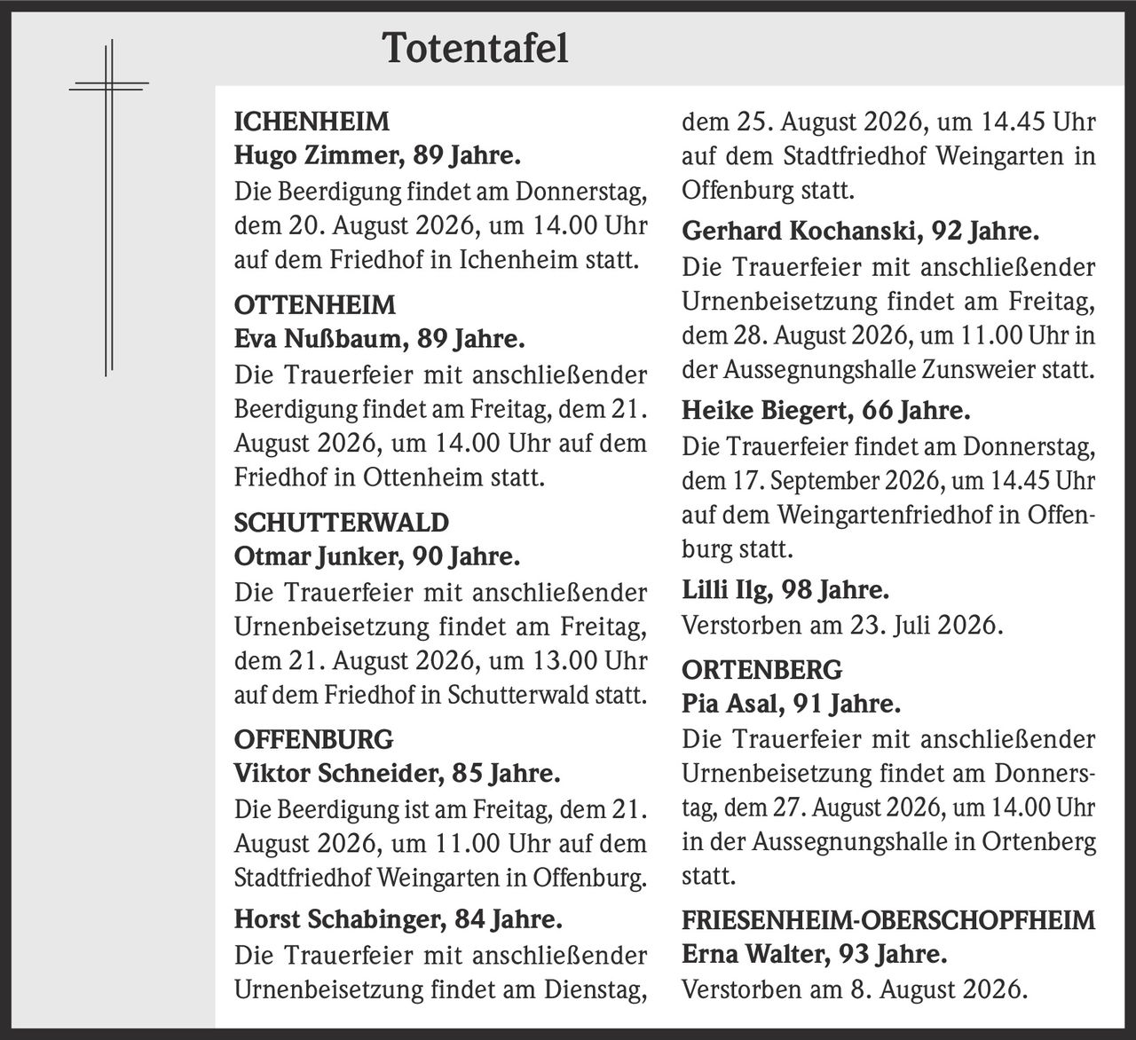 <p><strong>ICHENHEIM</strong></p>
<p><strong>Hugo Zimmer, 89 Jahre.</strong><br>Die Beerdigung findet am Donnerstag, dem 20. August 2026, um 14.00 Uhr auf dem Friedhof in Ichenheim statt.</p>

<p><strong>OTTENHEIM</strong></p>
<p><strong>Eva Nußbaum, 89 Jahre.</strong><br>Die Trauerfeier mit anschließender Beerdigung findet am Freitag, dem 21. August 2026, um 14.00 Uhr auf dem Friedhof in Ottenheim statt.</p>

<p><strong>SCHUTTERWALD</strong></p>
<p><strong>Otmar Junker, 90 Jahre.</strong><br>Die Trauerfeier mit anschließender Urnenbeisetzung findet am Freitag, dem 21. August 2026, um 13.00 Uhr auf dem Friedhof in Schutterwald statt.</p>

<p><strong>OFFENBURG</strong></p>
<p><strong>Viktor Schneider, 85 Jahre.</strong><br>Die Beerdigung ist am Freitag, dem 21. August 2026, um 11.00 Uhr auf dem Stadtfriedhof Weingarten in Offenburg.</p>

<p><strong>Horst Schabinger, 84 Jahre.</strong><br>Die Trauerfeier mit anschließender Urnenbeisetzung findet am Dienstag, dem 25. August 2026, um 14.45 Uhr auf dem Stadtfriedhof Weingarten in Offenburg statt.</p>

<p><strong>Gerhard Kochanski, 92 Jahre.</strong><br>Die Trauerfeier mit anschließender Urnenbeisetzung findet am Freitag, dem 28. August 2026, um 11.00 Uhr in der Aussegnungshalle Zunsweier statt.</p>

<p><strong>Heike Biegert, 66 Jahre.</strong><br>Die Trauerfeier findet am Donnerstag, dem 17. September 2026, um 14.45 Uhr auf dem Weingartenfriedhof in Offenburg statt.</p>

<p><strong>Lilli Ilg, 98 Jahre.</strong><br>Verstorben am 23. Juli 2026.</p>

<p><strong>ORTENBERG</strong></p>
<p><strong>Pia Asal, 91 Jahre.</strong><br>Die Trauerfeier mit anschließender Urnenbeisetzung findet am Donnerstag, dem 27. August 2026, um 14.00 Uhr in der Aussegnungshalle in Ortenberg statt.</p>

<p><strong>FRIESENHEIM-OBERSCHOPFHEIM</strong></p>
<p><strong>Erna Walter, 93 Jahre.</strong><br>Verstorben am 8. August 2026.</p>