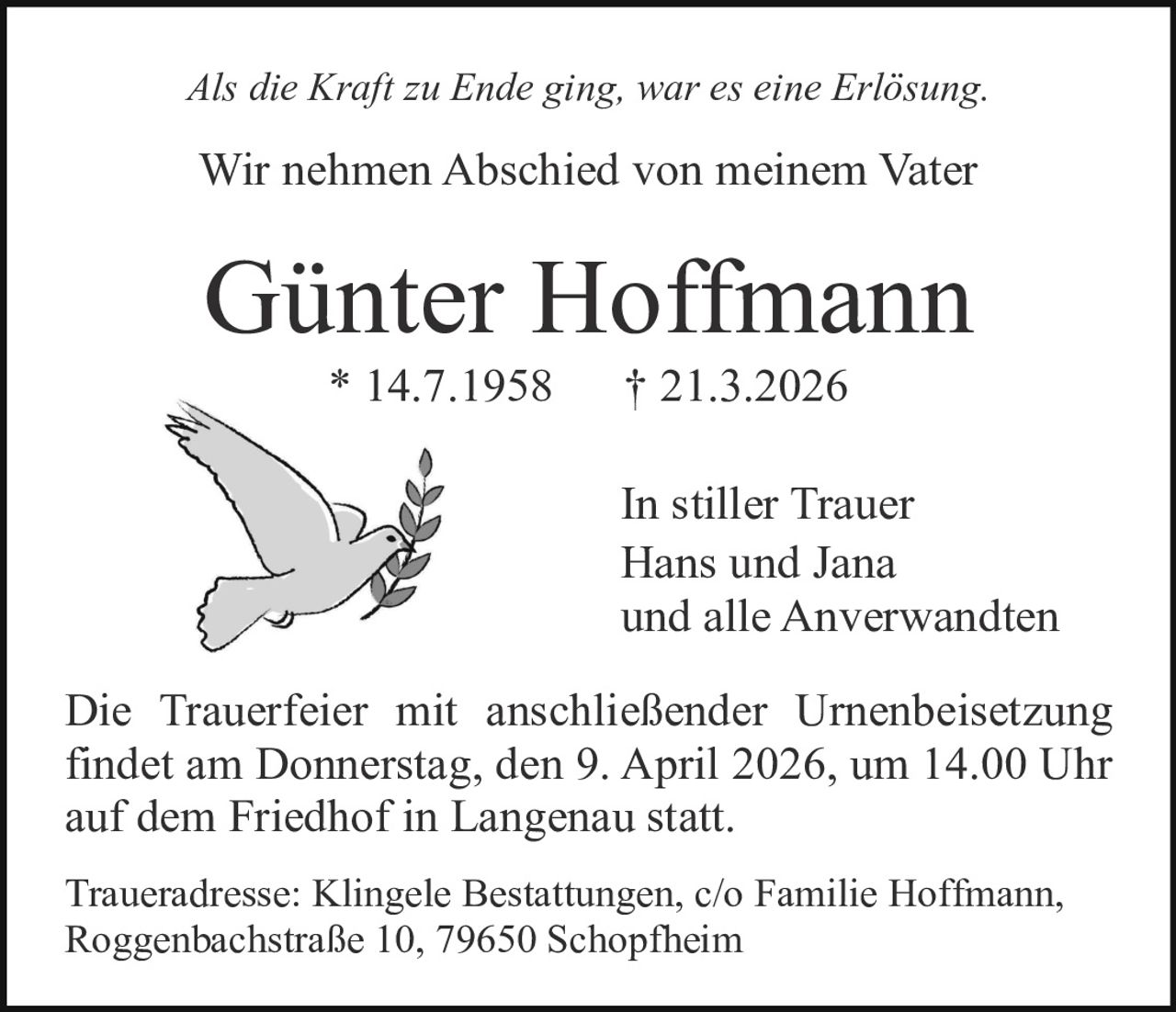 Als die Kraft zu Ende ging, war es eine Erlösung.

Wir nehmen Abschied von meinem Vater

Günter Hoffmann
* 14.7.1958

† 21.3.2026

In stiller Trauer
Hans und Jana
und alle Anverwandten
Die Trauerfeier mit anschließender Urnenbeisetzung
findet am Donnerstag, den 9. April 2026, um 14.00 Uhr
auf dem Friedhof in Langenau statt.
Traueradresse: Klingele Bestattungen, c/o Familie Hoffmann,
Roggenbachstraße 10, 79650 Schopfheim