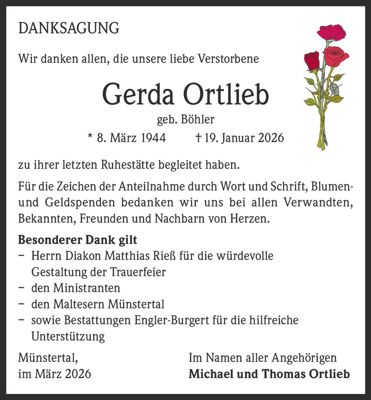 DANKSAGUNG
Wir danken allen, die unsere liebe Verstorbene

Gerda Ortlieb

geb. Böhler
* 8. März 1944
† 19. Januar 2026
zu ihrer letzten Ruhestätte begleitet haben.
Für die Zeichen der Anteilnahme durch Wort und Schrift, Blumenund Geldspenden bedanken wir uns bei allen Verwandten,
Bekannten, Freunden und Nachbarn von Herzen.
Besonderer Dank gilt
– Herrn Diakon Matthias Rieß für die würdevolle
Gestaltung der Trauerfeier
– den Ministranten
– den Maltesern Münstertal
– sowie Bestattungen Engler-Burgert für die hilfreiche
Unterstützung
Münstertal,
im März 2026

Im Namen aller Angehörigen
Michael und Thomas Ortlieb