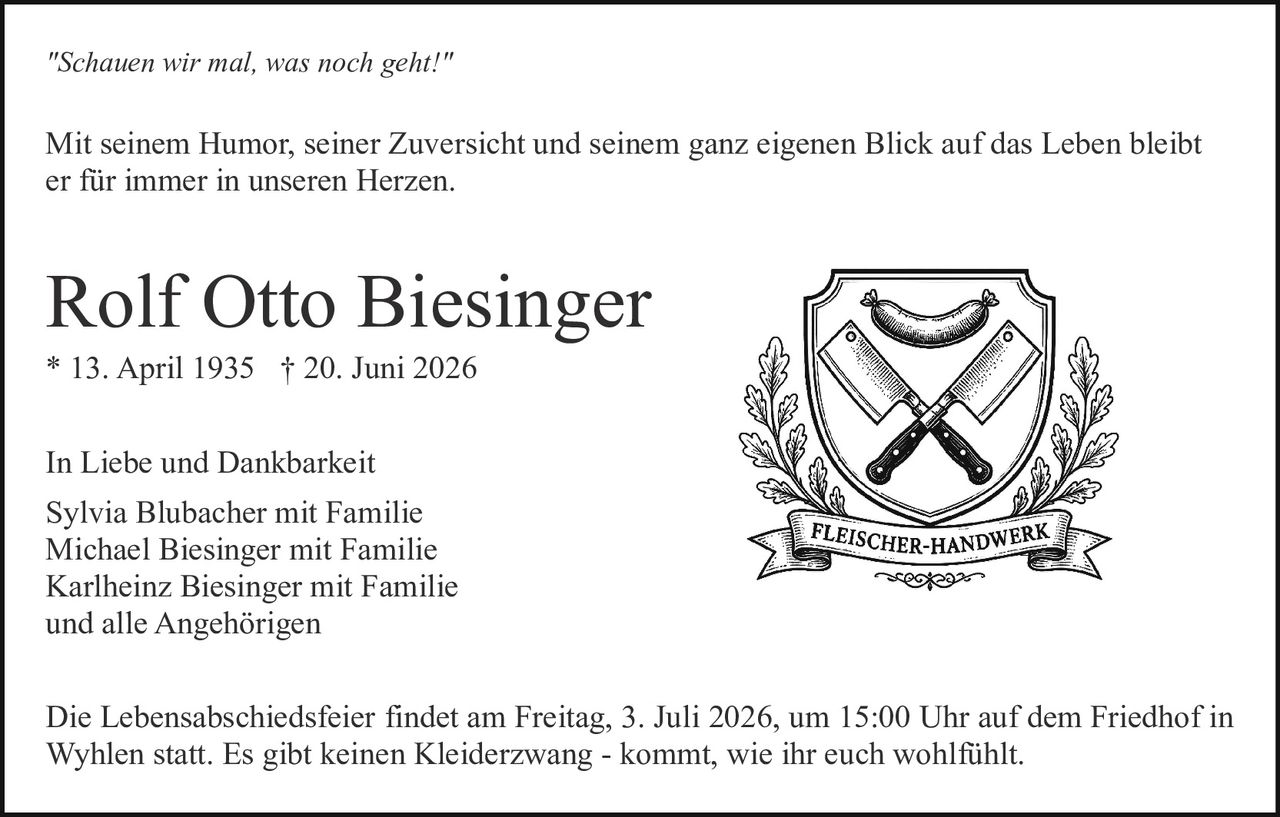 <p>In Liebe und Dankbarkeit</p>

<p><strong>Rolf Otto Biesinger</strong><br/>
* 13. April 1935 † 20. Juni 2026</p>

<p><i>"Schauen wir mal, was noch geht!"</i></p>

<p>Mit seinem Humor, seiner Zuversicht und seinem ganz eigenen Blick auf das Leben bleibt er für immer in unseren Herzen.</p>

<p>Die Lebensabschiedsfeier findet am Freitag, 3. Juli 2026, um 15:00 Uhr auf dem Friedhof in Wyhlen statt. Es gibt keinen Kleiderzwang - kommt, wie ihr euch wohlfühlt.</p>

<p>In Liebe und Dankbarkeit<br/>
Sylvia Blubacher mit Familie<br/>
Michael Biesinger mit Familie<br/>
Karlheinz Biesinger mit Familie<br/>
und alle Angehörigen</p>