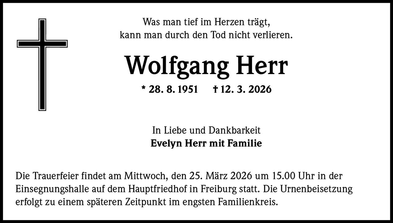 Was man tief im Herzen trägt,
kann man durch den Tod nicht verlieren.

Wolfgang Herr
* 28. 8. 1951

† 12. 3. 2026

In Liebe und Dankbarkeit
Evelyn Herr mit Familie
Die Trauerfeier findet am Mittwoch, den 25. März 2026 um 15.00 Uhr in der
Einsegnungshalle auf dem Hauptfriedhof in Freiburg statt. Die Urnenbeisetzung
erfolgt zu einem späteren Zeitpunkt im engsten Familienkreis.