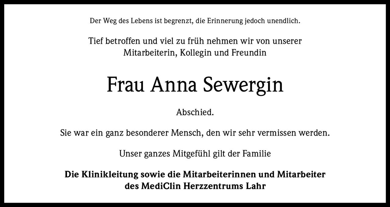 <p>Der Weg des Lebens ist begrenzt, die Erinnerung jedoch unendlich.</p>

<p>Tief betroffen und viel zu früh nehmen wir von unserer Mitarbeiterin, Kollegin und Freundin</p>

<p><strong>Frau Anna Sewergin</strong></p>

<p>Abschied.</p>

<p>Sie war ein ganz besonderer Mensch, den wir sehr vermissen werden.</p>

<p>Unser ganzes Mitgefühl gilt der Familie</p>

<p>Die Klinikleitung sowie die Mitarbeiterinnen und Mitarbeiter des MediClin Herzzentrums Lahr</p>