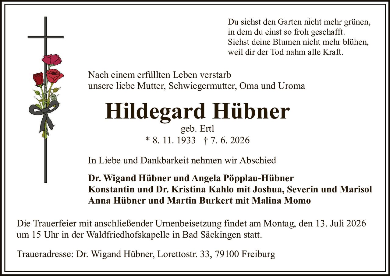 <p>In Liebe und Dankbarkeit nehmen wir Abschied</p>

<p>Hildegard Hübner geb. Ertl<br>* 8. 11. 1933 † 7. 6. 2026</p>

<p><i>Du siehst den Garten nicht mehr grünen,<br>in dem du einst so froh geschafft.<br>Siehst deine Blumen nicht mehr blühen,<br>weil dir der Tod nahm alle Kraft.</i></p>

<p>Nach einem erfüllten Leben verstarb<br>unsere liebe Mutter, Schwiegermutter, Oma und Uroma</p>

<p><strong>Hildegard Hübner</strong><br>geb. Ertl<br>* 8. 11. 1933 † 7. 6. 2026</p>

<p>In Liebe und Dankbarkeit nehmen wir Abschied</p>

<p><strong>Dr. Wigand Hübner und Angela Pöpplau-Hübner<br>Konstantin und Dr. Kristina Kahlo mit Joshua, Severin und Marisol<br>Anna Hübner und Martin Burkert mit Malina Momo</strong></p>

<p>Die Trauerfeier mit anschließender Urnenbeisetzung findet am Montag, den 13. Juli 2026<br>um 15 Uhr in der Waldfriedhofskapelle in Bad Säckingen statt.</p>

<p>Traueradresse: Dr. Wigand Hübner, Lorettostr. 33, 79100 Freiburg</p>