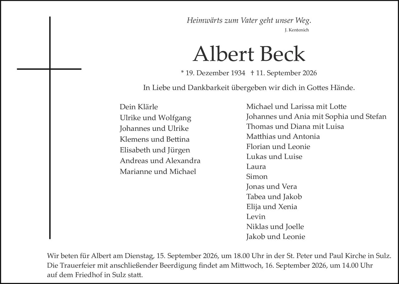 <p><i>Heimwärts zum Vater geht unser Weg.</i></p>
<p style="text-align: right;"><i>J. Kentenich</i></p>

<h1>Albert Beck</h1>

<p>* 19. Dezember 1934 † 11. September 2026</p>

<p>In Liebe und Dankbarkeit übergeben wir dich in Gottes Hände.</p>

<p><strong>Dein Klärle</strong><br/>
Ulrike und Wolfgang<br/>
Johannes und Ulrike<br/>
Klemens und Bettina<br/>
Elisabeth und Jürgen<br/>
Andreas und Alexandra<br/>
Marianne und Michael</p>

<p><strong>Michael und Larissa mit Lotte</strong><br/>
Johannes und Ania mit Sophia und Stefan<br/>
Thomas und Diana mit Luisa<br/>
Matthias und Antonia<br/>
Florian und Leonie<br/>
Lukas und Luise<br/>
Laura<br/>
Simon<br/>
Jonas und Vera<br/>
Tabea und Jakob<br/>
Elija und Xenia<br/>
Levin<br/>
Niklas und Joelle<br/>
Jakob und Leonie</p>

<p>Wir beten für Albert am Dienstag, 15. September 2026, um 18.00 Uhr in der St. Peter und Paul Kirche in Sulz. Die Trauerfeier mit anschließender Beerdigung findet am Mittwoch, 16. September 2026, um 14.00 Uhr auf dem Friedhof in Sulz statt.</p>