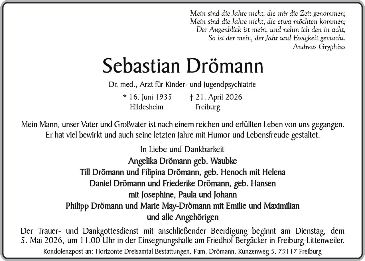 Mein sind die Jahre nicht, die mir die Zeit genommen;
Mein sind die Jahre nicht, die etwa möchten kommen;
Der Augenblick ist mein, und nehm ich den in acht,
So ist der mein, der Jahr und Ewigkeit gemacht.
Andreas Gryphius

Sebastian Drömann
Dr. med., Arzt für Kinder- und Jugendpsychiatrie
* 16. Juni 1935
Hildesheim

† 21. April 2026
Freiburg

Mein Mann, unser Vater und Großvater ist nach einem reichen und erfüllten Leben von uns gegangen.
Er hat viel bewirkt und auch seine letzten Jahre mit Humor und Lebensfreude gestaltet.

In Liebe und Dankbarkeit
Angelika Drömann geb. Waubke
Till Drömann und Filipina Drömann, geb. Henoch mit Helena
Daniel Drömann und Friederike Drömann, geb. Hansen
mit Josephine, Paula und Johann
Philipp Drömann und Marie May-Drömann mit Emilie und Maximilian
und alle Angehörigen
Der Trauer- und Dankgottesdienst mit anschließender Beerdigung beginnt am Dienstag, dem
5. Mai 2026, um 11.00 Uhr in der Einsegnungshalle am Friedhof Bergäcker in Freiburg-Littenweiler.
Kondolenzpost an: Horizonte Dreisamtal Bestattungen, Fam. Drömann, Kunzenweg 5, 79117 Freiburg