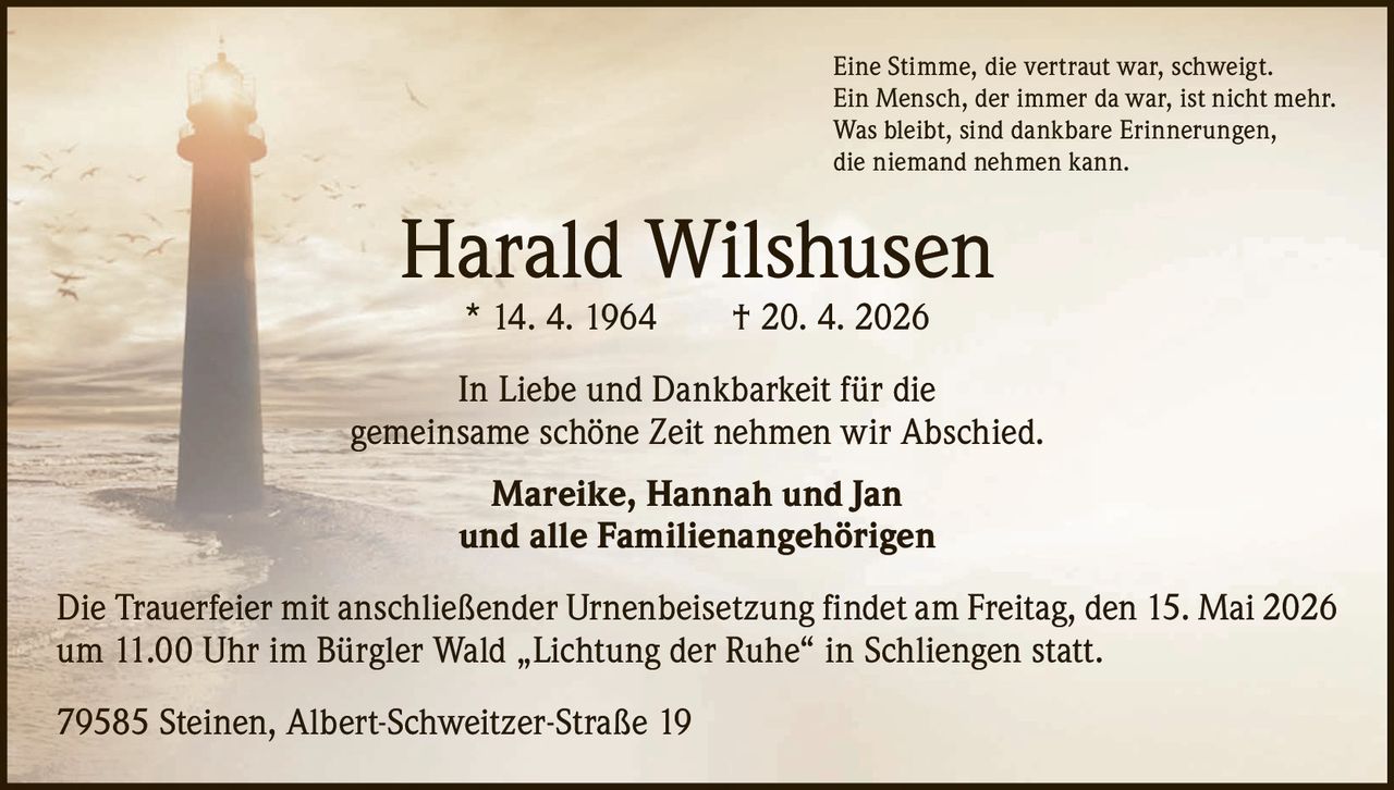 Eine Stimme, die vertraut war, schweigt.
Ein Mensch, der immer da war, ist nicht mehr.
Was bleibt, sind dankbare Erinnerungen,
die niemand nehmen kann.

Harald Wilshusen
* 14. 4. 1964

† 20. 4. 2026

In Liebe und Dankbarkeit für die
gemeinsame schöne Zeit nehmen wir Abschied.
Mareike, Hannah und Jan
und alle Familienangehörigen
Die Trauerfeier mit anschließender Urnenbeisetzung findet am Freitag, den 15. Mai 2026
um 11.00 Uhr im Bürgler Wald „Lichtung der Ruhe“ in Schliengen statt.
79585 Steinen, Albert-Schweitzer-Straße 19