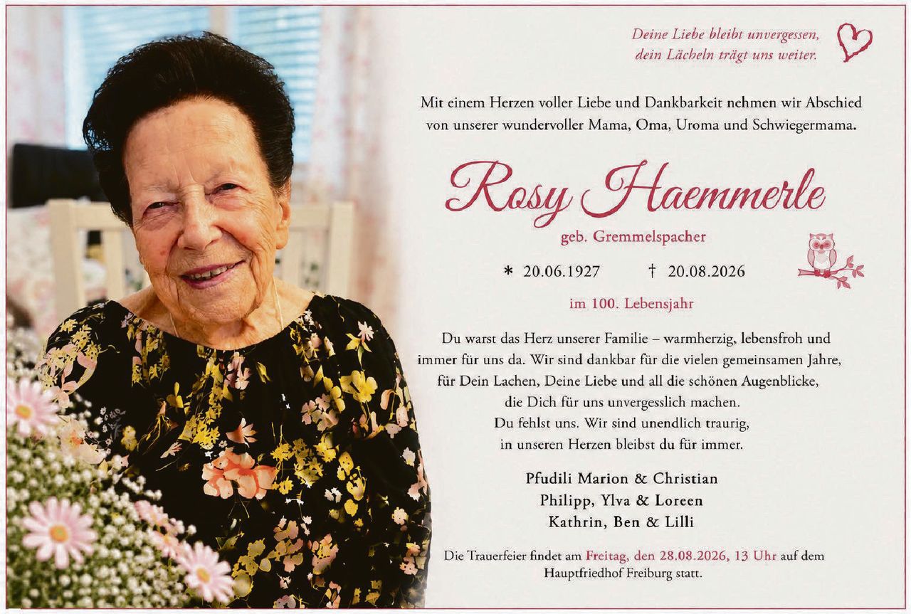 <p>Mit einem Herzen voller Liebe und Dankbarkeit nehmen wir Abschied von unserer wundervoller Mama, Oma, Uroma und Schwiegermama.</p>

<p><strong>Rosy Haemmerle</strong><br />geb. Gremmelspacher<br />* 20.06.1927 † 20.08.2026<br />im 100. Lebensjahr</p>

<p>Du warst das Herz unserer Familie – warmherzig, lebensfroh und immer für uns da. Wir sind dankbar für die vielen gemeinsamen Jahre, für Dein Lachen, Deine Liebe und all die schönen Augenblicke, die Dich für uns unvergesslich machen. Du fehlst uns. Wir sind unendlich traurig, in unseren Herzen bleibst du für immer.</p>

<p>Pfudili Marion & Christian<br />Philipp, Ylva & Loreen<br />Kathrin, Ben & Lilli</p>

<p>Die Trauerfeier findet am <strong>Freitag, den 28.08.2026, 13 Uhr</strong> auf dem Hauptfriedhof Freiburg statt.</p>

<p><i>Deine Liebe bleibt unvergessen,<br />dein Lächeln trägt uns weiter.</i></p>