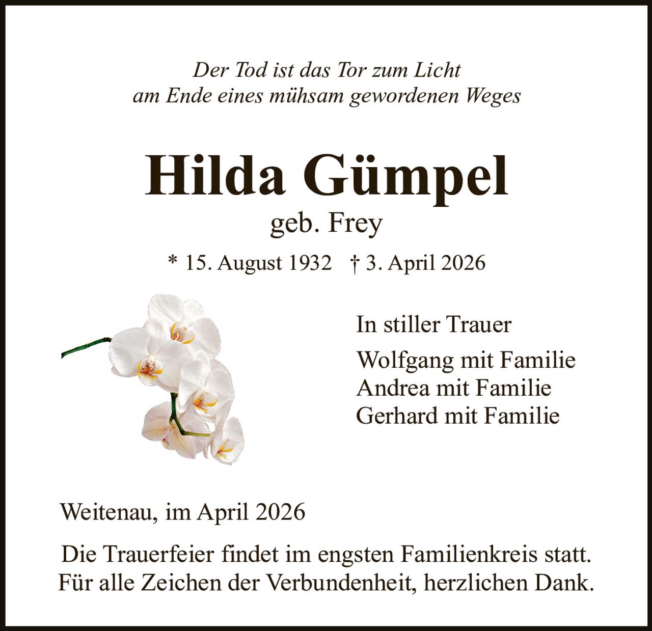 Der Tod ist das Tor zum Licht
am Ende eines mühsam gewordenen Weges

Hilda Gümpel
geb. Frey

* 15. August 1932 † 3. April 2026

In stiller Trauer
Wolfgang mit Familie
Andrea mit Familie
Gerhard mit Familie

Weitenau, im April 2026
Die Trauerfeier findet im engsten Familienkreis statt.
Für alle Zeichen der Verbundenheit, herzlichen Dank.