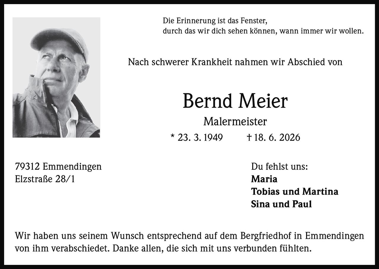 <p>Die Erinnerung ist das Fenster, durch das wir dich sehen können, wann immer wir wollen.</p><p>Nach schwerer Krankheit nahmen wir Abschied von</p><p><strong>Bernd Meier</strong><br>Malermeister<br>* 23. 3. 1949 † 18. 6. 2026</p><p>79312 Emmendingen<br>Elzstraße 28/1</p><p>Du fehlst uns:<br><strong>Maria</strong><br><strong>Tobias und Martina</strong><br><strong>Sina und Paul</strong></p><p>Wir haben uns seinem Wunsch entsprechend auf dem Bergfriedhof in Emmendingen von ihm verabschiedet. Danke allen, die sich mit uns verbunden fühlten.</p>