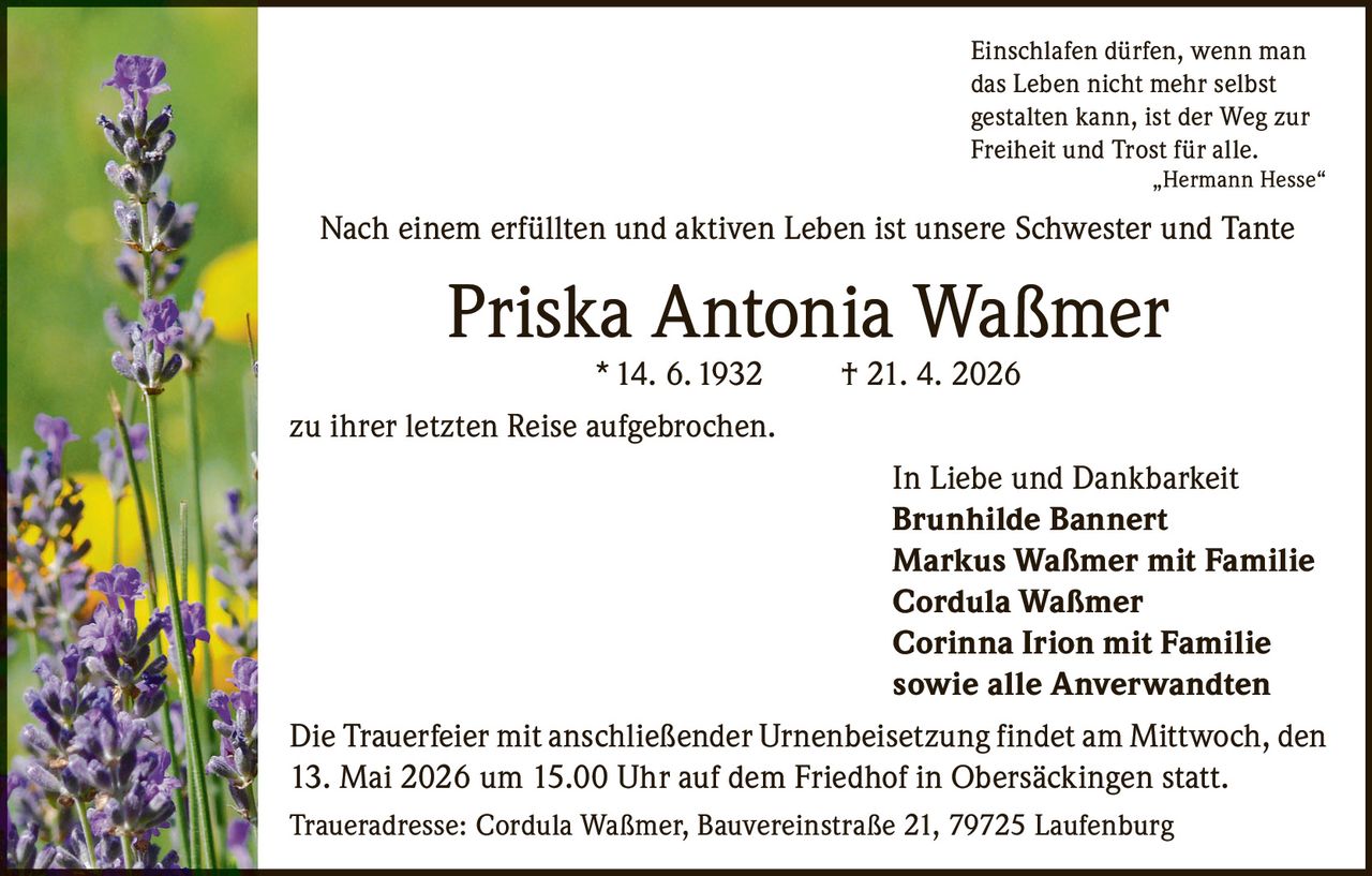 <p><i>Einschlafen dürfen, wenn man das Leben nicht mehr selbst gestalten kann, ist der Weg zur Freiheit und Trost für alle.<br>„Hermann Hesse"</i></p><p>Nach einem erfüllten und aktiven Leben ist unsere Schwester und Tante</p><p><strong>Priska Antonia Waßmer</strong><br>* 14. 6. 1932  † 21. 4. 2026</p><p>zu ihrer letzten Reise aufgebrochen.</p><p>In Liebe und Dankbarkeit<br><strong>Brunhilde Bannert</strong><br><strong>Markus Waßmer mit Familie</strong><br><strong>Cordula Waßmer</strong><br><strong>Corinna Irion mit Familie</strong><br>sowie alle Anverwandten</p><p>Die Trauerfeier mit anschließender Urnenbeisetzung findet am Mittwoch, den 13. Mai 2026 um 15.00 Uhr auf dem Friedhof in Obersäckingen statt.</p><p>Traueradresse: Cordula Waßmer, Bauvereinstraße 21, 79725 Laufenburg</p>