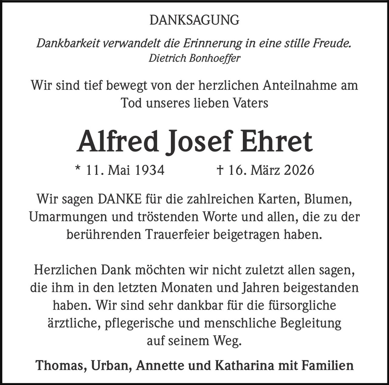 DANKSAGUNG
Dankbarkeit verwandelt die Erinnerung in eine stille Freude.
Dietrich Bonhoeffer

Wir sind tief bewegt von der herzlichen Anteilnahme am
Tod unseres lieben Vaters

Alfred Josef Ehret
* 11. Mai 1934

† 16. März 2026

Wir sagen DANKE für die zahlreichen Karten, Blumen,
Umarmungen und tröstenden Worte und allen, die zu der
berührenden Trauerfeier beigetragen haben.
Herzlichen Dank möchten wir nicht zuletzt allen sagen,
die ihm in den letzten Monaten und Jahren beigestanden
haben. Wir sind sehr dankbar für die fürsorgliche
ärztliche, pflegerische und menschliche Begleitung
auf seinem Weg.
Thomas, Urban, Annette und Katharina mit Familien