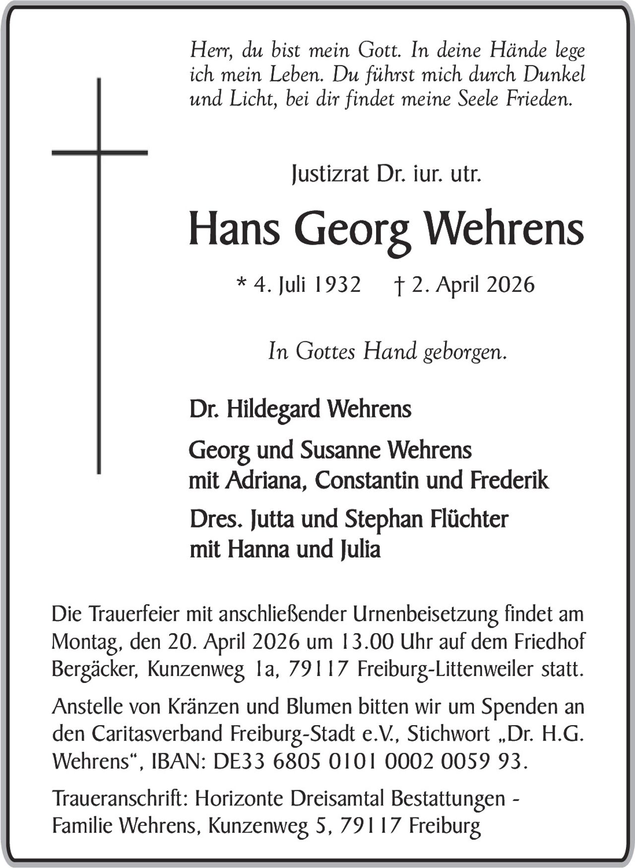 Herr, du bist mein Gott. In deine Hände lege
ich mein Leben. Du führst mich durch Dunkel
und Licht, bei dir findet meine Seele Frieden.

Justizrat Dr. iur. utr.

Hans Georg Wehrens
* 4. Juli 1932

† 2. April 2026

In Gottes Hand geborgen.
Dr. Hildegard Wehrens
Georg und Susanne Wehrens
mit Adriana, Constantin und Frederik
Dres. Jutta und Stephan Flüchter
mit Hanna und Julia
Die Trauerfeier mit anschließender Urnenbeisetzung findet am
Montag, den 20. April 2026 um 13.00 Uhr auf dem Friedhof
Bergäcker, Kunzenweg 1a, 79117 Freiburg-Littenweiler statt.
Anstelle von Kränzen und Blumen bitten wir um Spenden an
den Caritasverband Freiburg-Stadt e.V., Stichwort „Dr. H.G.
Wehrens“, IBAN: DE33 6805 0101 0002 0059 93.
Traueranschrift: Horizonte Dreisamtal Bestattungen Familie Wehrens, Kunzenweg 5, 79117 Freiburg