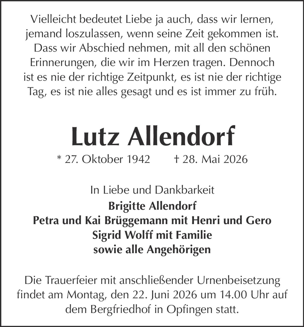 <p>Vielleicht bedeutet Liebe ja auch, dass wir lernen, jemand loszulassen, wenn seine Zeit gekommen ist. Dass wir Abschied nehmen, mit all den schönen Erinnerungen, die wir im Herzen tragen. Dennoch ist es nie der richtige Zeitpunkt, es ist nie der richtige Tag, es ist nie alles gesagt und es ist immer zu früh.</p>

<p><strong>Lutz Allendorf</strong><br>* 27. Oktober 1942 † 28. Mai 2026</p>

<p>In Liebe und Dankbarkeit<br><strong>Brigitte Allendorf</strong><br><strong>Petra und Kai Brüggemann mit Henri und Gero</strong><br><strong>Sigrid Wolff mit Familie</strong><br>sowie alle Angehörigen</p>

<p>Die Trauerfeier mit anschließender Urnenbeisetzung findet am Montag, den 22. Juni 2026 um 14.00 Uhr auf dem Bergfriedhof in Opfingen statt.</p>