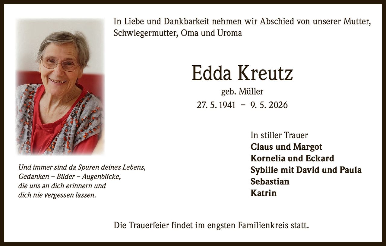 <p>In Liebe und Dankbarkeit nehmen wir Abschied von unserer Mutter, Schwiegermutter, Oma und Uroma</p><p><strong>Edda Kreutz</strong><br>geb. Müller<br>27. 5. 1941 – 9. 5. 2026</p><p>In stiller Trauer<br>Claus und Margot<br>Kornelia und Eckard<br>Sybille mit David und Paula<br>Sebastian<br>Katrin</p><p>Die Trauerfeier findet im engsten Familienkreis statt.</p><p><em>Und immer sind da Spuren deines Lebens,<br>Gedanken – Bilder – Augenblicke,<br>die uns an dich erinnern und<br>dich nie vergessen lassen.</em></p>