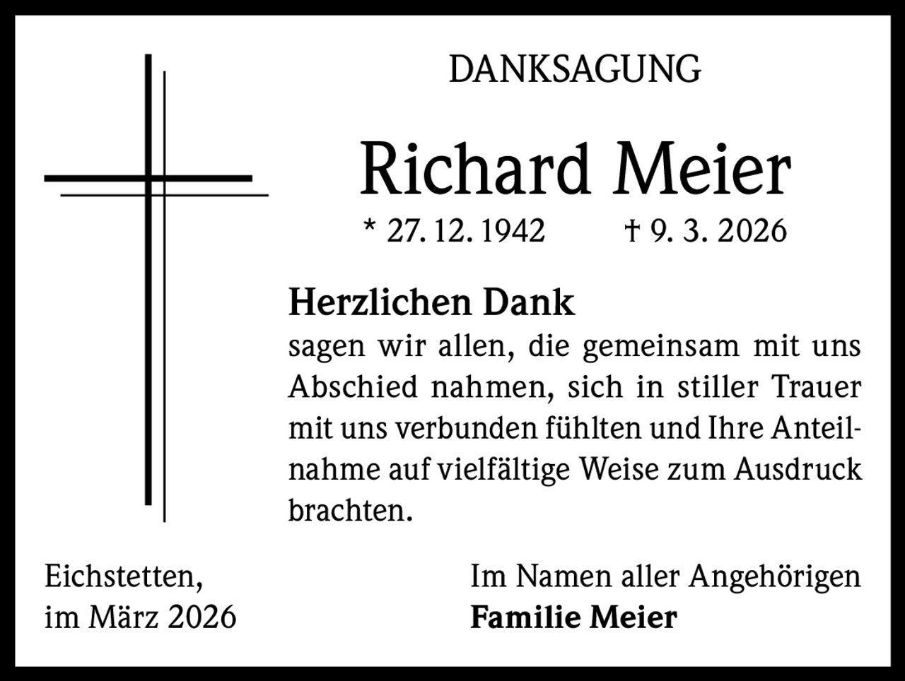 DANKSAGUNG

Richard Meier
* 27. 12. 1942

† 9. 3. 2026

Herzlichen Dank
sagen wir allen, die gemeinsam mit uns
Abschied nahmen, sich in stiller Trauer
mit uns verbunden fühlten und Ihre Anteilnahme auf vielfältige Weise zum Ausdruck
brachten.
Eichstetten,
im März 2026

Im Namen aller Angehörigen
Familie Meier