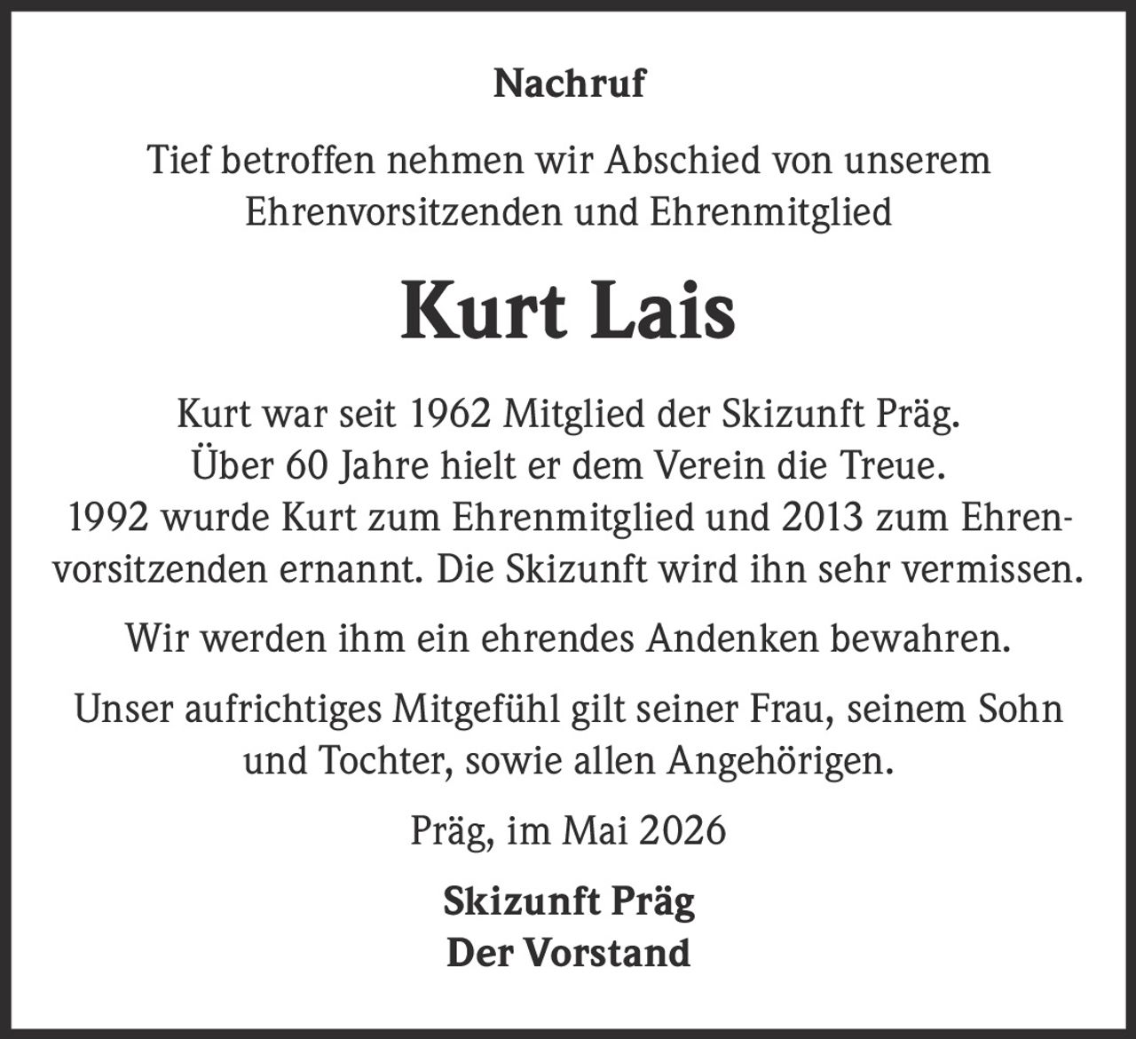 <p>Nachruf</p><p>Tief betroffen nehmen wir Abschied von unserem<br>Ehrenvorsitzenden und Ehrenmitglied</p><p><strong>Kurt Lais</strong></p><p>Kurt war seit 1962 Mitglied der Skizunft Präg.<br>Über 60 Jahre hielt er dem Verein die Treue.<br>1992 wurde Kurt zum Ehrenmitglied und 2013 zum Ehren-<br>vorsitzenden ernannt. Die Skizunft wird ihn sehr vermissen.</p><p>Wir werden ihm ein ehrendes Andenken bewahren.</p><p>Unser aufrichtiges Mitgefühl gilt seiner Frau, seinem Sohn<br>und Tochter, sowie allen Angehörigen.</p><p>Präg, im Mai 2026</p><p>Skizunft Präg<br>Der Vorstand</p>