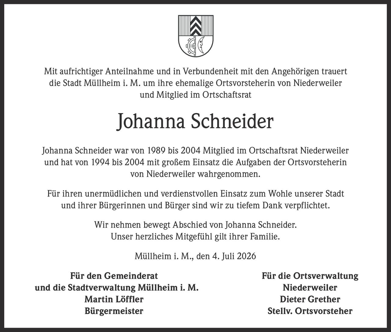 <p>Mit aufrichtiger Anteilnahme und in Verbundenheit mit den Angehörigen trauert die Stadt Müllheim i. M. um ihre ehemalige Ortsvorsteherin von Niederweiler und Mitglied im Ortschaftsrat</p>

<p><strong>Johanna Schneider</strong></p>

<p>Johanna Schneider war von 1989 bis 2004 Mitglied im Ortschaftsrat Niederweiler und hat von 1994 bis 2004 mit großem Einsatz die Aufgaben der Ortsvorsteherin von Niederweiler wahrgenommen.</p>

<p>Für ihren unermüdlichen und verdienstvollen Einsatz zum Wohle unserer Stadt und ihrer Bürgerinnen und Bürger sind wir zu tiefem Dank verpflichtet.</p>

<p>Wir nehmen bewegt Abschied von Johanna Schneider. Unser herzliches Mitgefühl gilt ihrer Familie.</p>

<p>Müllheim i. M., den 4. Juli 2026</p>

<p><strong>Für den Gemeinderat und die Stadtverwaltung Müllheim i. M.</strong><br/>
<strong>Martin Löffler</strong><br/>
Bürgermeister</p>

<p><strong>Für die Ortsverwaltung Niederweiler</strong><br/>
<strong>Dieter Grether</strong><br/>
Stellv. Ortsvorsteher</p>