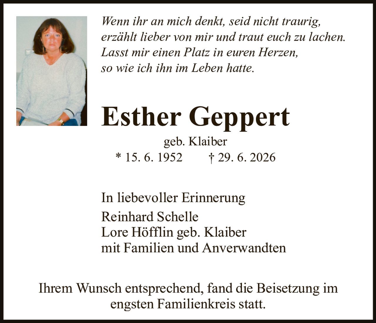 <p><i>Wenn ihr an mich denkt, seid nicht traurig, erzählt lieber von mir und traut euch zu lachen. Lasst mir einen Platz in euren Herzen, so wie ich ihn im Leben hatte.</i></p><p><strong>Esther Geppert</strong><br>geb. Klaiber<br>* 15. 6. 1952     † 29. 6. 2026</p><p>In liebevoller Erinnerung<br>Reinhard Schelle<br>Lore Höfflin geb. Klaiber<br>mit Familien und Anverwandten</p><p>Ihrem Wunsch entsprechend, fand die Beisetzung im engsten Familienkreis statt.</p>