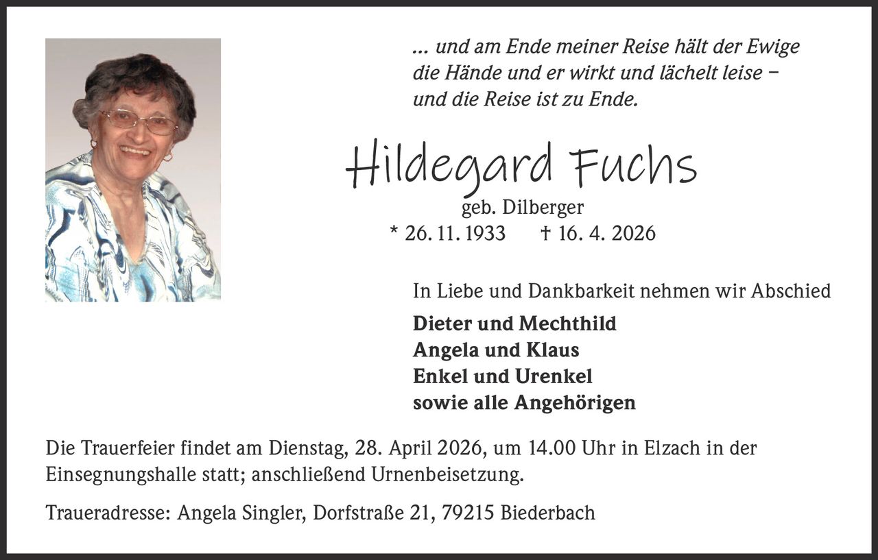 … und am Ende meiner Reise hält der Ewige
die Hände und er wirkt und lächelt leise –
und die Reise ist zu Ende.

Hildegard Fuchs
geb. Dilberger
* 26. 11. 1933 † 16. 4. 2026

In Liebe und Dankbarkeit nehmen wir Abschied
Dieter und Mechthild
Angela und Klaus
Enkel und Urenkel
sowie alle Angehörigen
Die Trauerfeier findet am Dienstag, 28. April 2026, um 14.00 Uhr in Elzach in der
Einsegnungshalle statt; anschließend Urnenbeisetzung.
Traueradresse: Angela Singler, Dorfstraße 21, 79215 Biederbach