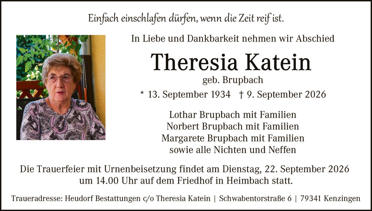 <p><i>Einfach einschlafen dürfen, wenn die Zeit reif ist.</i></p>

<p>In Liebe und Dankbarkeit nehmen wir Abschied</p>

<p><strong>Theresia Katein</strong><br/>
geb. Brupbach<br/>
* 13. September 1934 † 9. September 2026</p>

<p>Lothar Brupbach mit Familien<br/>
Norbert Brupbach mit Familien<br/>
Margarete Brupbach mit Familien<br/>
sowie alle Nichten und Neffen</p>

<p>Die Trauerfeier mit Urnenbeisetzung findet am Dienstag, 22. September 2026 um 14.00 Uhr auf dem Friedhof in Heimbach statt.</p>

<p>Traueradresse: Heudorf Bestattungen c/o Theresia Katein | Schwabentorstraße 6 | 79341 Kenzingen</p>