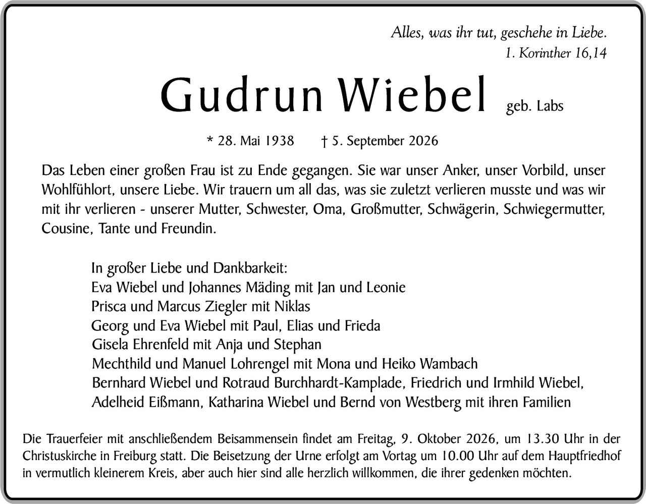 <p><i>Alles, was ihr tut, geschehe in Liebe.<br>1. Korinther 16,14</i></p><p><strong>Gudrun Wiebel</strong> geb. Labs<br>* 28. Mai 1938 † 5. September 2026</p><p>Das Leben einer großen Frau ist zu Ende gegangen. Sie war unser Anker, unser Vorbild, unser Wohlfühlort, unsere Liebe. Wir trauern um all das, was sie zuletzt verlieren musste und was wir mit ihr verlieren – unserer Mutter, Schwester, Oma, Großmutter, Schwägerin, Schwiegermutter, Cousine, Tante und Freundin.</p><p>In großer Liebe und Dankbarkeit:<br>Eva Wiebel und Johannes Mäding mit Jan und Leonie<br>Prisca und Marcus Ziegler mit Niklas<br>Georg und Eva Wiebel mit Paul, Elias und Frieda<br>Gisela Ehrenfeld mit Anja und Stephan<br>Mechthild und Manuel Lohrengel mit Mona und Heiko Wambach<br>Bernhard Wiebel und Rotraud Burckhardt-Kamplade, Friedrich und Irmhild Wiebel, Adelheid Eißmann, Katharina Wiebel und Bernd von Westberg mit ihren Familien</p><p>Die Trauerfeier mit anschließendem Beissammensein findet am Freitag, 9. Oktober 2026, um 13.30 Uhr in der Christuskirche in Freiburg statt. Die Beisetzung der Urne erfolgt am Vortag um 10.00 Uhr auf dem Hauptfriedhof in vermutlich kleinerem Kreis, aber auch hier sind alle herzlich willkommen, die ihrer gedenken möchten.</p>