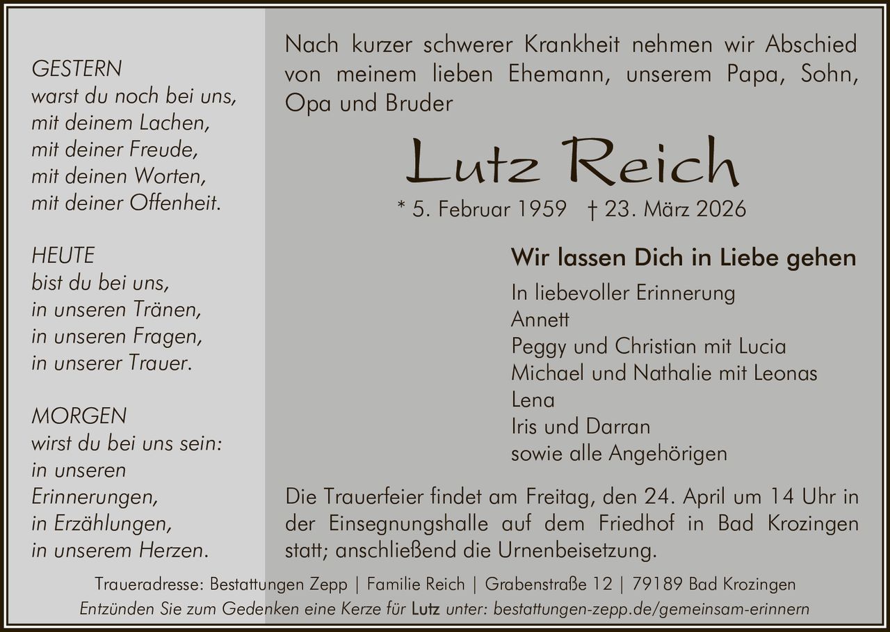 GESTERN
warst du noch bei uns,
mit deinem Lachen,
mit deiner Freude,
mit deinen Worten,
mit deiner Offenheit.
HEUTE
bist du bei uns,
in unseren Tränen,
in unseren Fragen,
in unserer Trauer.
MORGEN
wirst du bei uns sein:
in unseren
Erinnerungen,
in Erzählungen,
in unserem Herzen.

Nach kurzer schwerer Krankheit nehmen wir Abschied
von meinem lieben Ehemann, unserem Papa, Sohn,
Opa und Bruder

Lutz Reich

* 5. Februar 1959 † 23. März 2026

Wir lassen Dich in Liebe gehen
In liebevoller Erinnerung
Annett
Peggy und Christian mit Lucia
Michael und Nathalie mit Leonas
Lena
Iris und Darran
sowie alle Angehörigen
Die Trauerfeier findet am Freitag, den 24. April um 14 Uhr in
der Einsegnungshalle auf dem Friedhof in Bad Krozingen
statt; anschließend die Urnenbeisetzung.

Traueradresse: Bestattungen Zepp | Familie Reich | Grabenstraße 12 | 79189 Bad Krozingen
Entzünden Sie zum Gedenken eine Kerze für
unter: bestattungen-zepp.de/gemeinsam-erinnern