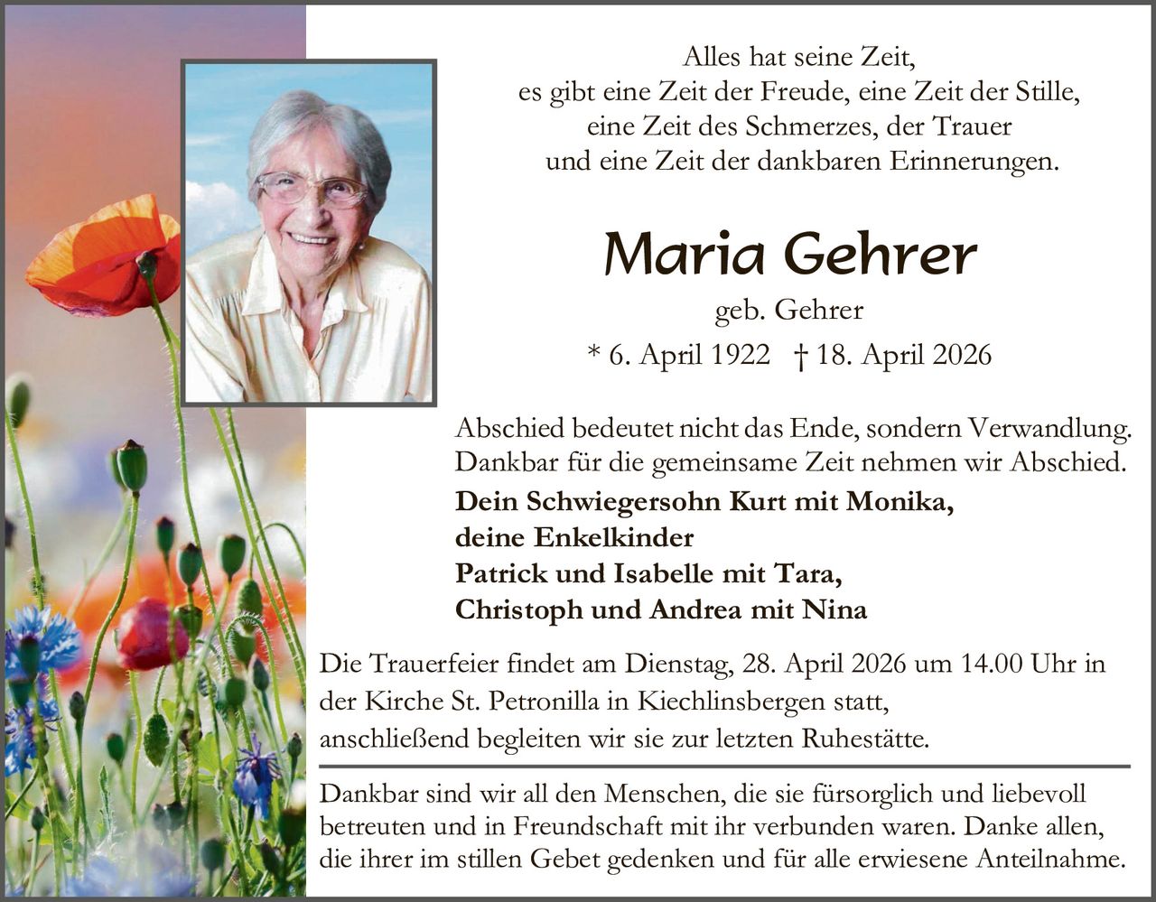 Alles hat seine Zeit,
es gibt eine Zeit der Freude, eine Zeit der Stille,
eine Zeit des Schmerzes, der Trauer
und eine Zeit der dankbaren Erinnerungen.

Maria Gehrer

geb. Gehrer
* 6. April 1922 † 18. April 2026
Abschied bedeutet nicht das Ende, sondern Verwandlung.
Dankbar für die gemeinsame Zeit nehmen wir Abschied.
Dein Schwiegersohn Kurt mit Monika,
deine Enkelkinder
Patrick und Isabelle mit Tara,
Christoph und Andrea mit Nina
Die Trauerfeier findet am Dienstag, 28. April 2026 um 14.00 Uhr in
der Kirche St. Petronilla in Kiechlinsbergen statt,
anschließend begleiten wir sie zur letzten Ruhestätte.
Dankbar sind wir all den Menschen, die sie fürsorglich und liebevoll
betreuten und in Freundschaft mit ihr verbunden waren. Danke allen,
die ihrer im stillen Gebet gedenken und für alle erwiesene Anteilnahme.