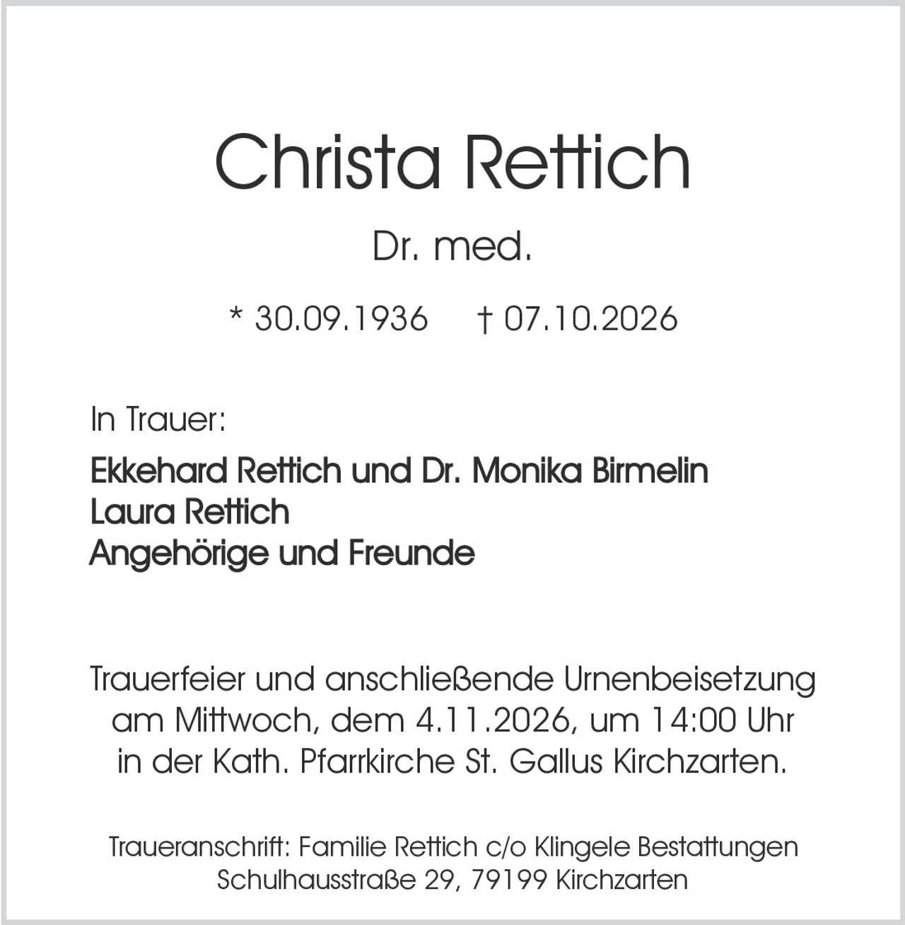 <p><strong>Christa Rettich</strong><br>Dr. med.<br>* 30.09.1936 † 07.10.2026</p><p><strong>In Trauer:</strong><br>Ekkehard Rettich und Dr. Monika Birmelin<br>Laura Rettich<br>Angehörige und Freunde</p><p><strong>Trauerfeier und anschließende Urnenbeisetzung</strong><br>am Mittwoch, dem 4.11.2026, um 14:00 Uhr<br>in der Kath. Pfarrkirche St. Gallus Kirchzarten.</p><p><strong>Traueranschrift:</strong><br>Familie Rettich c/o Klingele Bestattungen<br>Schulhausstraße 29, 79199 Kirchzarten</p>