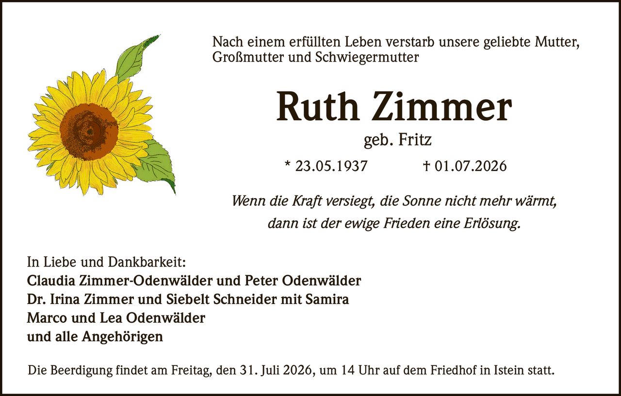 <p>Nach einem erfüllten Leben verstarb unsere geliebte <strong>Mutter, Großmutter und Schwiegermutter</strong></p>

<p><strong>Ruth Zimmer</strong><br>geb. Fritz</p>

<p>* 23.05.1937 † 01.07.2026</p>

<p><i>Wenn die Kraft versiegt, die Sonne nicht mehr wärmt,<br>dann ist der ewige Frieden eine Erlösung.</i></p>

<p>In Liebe und Dankbarkeit:<br>
<strong>Claudia Zimmer-Odenwälder</strong> und <strong>Peter Odenwälder</strong><br>
<strong>Dr. Irina Zimmer</strong> und <strong>Siebelt Schneider</strong> mit <strong>Samira</strong><br>
<strong>Marco</strong> und <strong>Lea Odenwälder</strong><br>
und alle Angehörigen</p>

<p>Die Beerdigung findet am Freitag, den 31. Juli 2026, um 14 Uhr auf dem Friedhof in Istein statt.</p>