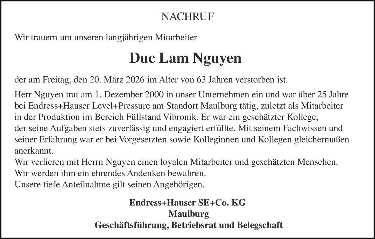 NACHRUF
Wir trauern um unseren langjährigen Mitarbeiter

Duc Lam Nguyen
der am Freitag, den 20. März 2026 im Alter von 63 Jahren verstorben ist.
Herr Nguyen trat am 1. Dezember 2000 in unser Unternehmen ein und war über 25 Jahre
bei Endress+Hauser Level+Pressure am Standort Maulburg tätig, zuletzt als Mitarbeiter
in der Produktion im Bereich Füllstand Vibronik. Er war ein geschätzter Kollege,
der seine Aufgaben stets zuverlässig und engagiert erfüllte. Mit seinem Fachwissen und
seiner Erfahrung war er bei Vorgesetzten sowie Kolleginnen und Kollegen gleichermaßen
anerkannt.
Wir verlieren mit Herrn Nguyen einen loyalen Mitarbeiter und geschätzten Menschen.
Wir werden ihm ein ehrendes Andenken bewahren.
Unsere tiefe Anteilnahme gilt seinen Angehörigen.
Endress+Hauser SE+Co. KG
Maulburg
Geschäftsführung, Betriebsrat und Belegschaft