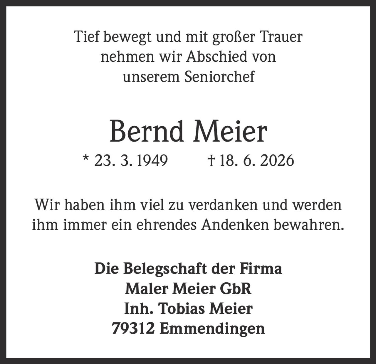 <p>Tief bewegt und mit großer Trauer nehmen wir Abschied von unserem Seniorchef</p><p><strong>Bernd Meier</strong> * 23. 3. 1949 † 18. 6. 2026</p><p>Wir haben ihm viel zu verdanken und werden ihm immer ein ehrendes Andenken bewahren.</p><p>Die Belegschaft der Firma<br>Maler Meier GbR<br>Inh. Tobias Meier<br>79312 Emmendingen</p>