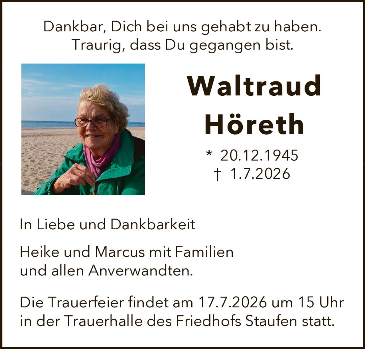<p>Dankbar, Dich bei uns gehabt zu haben.<br>Traurig, dass Du gegangen bist.</p><p><strong>Waltraud Höreth</strong><br>* 20.12.1945<br>† 1.7.2026</p><p>In Liebe und Dankbarkeit</p><p>Heike und Marcus mit Familien<br>und allen Anverwandten.</p><p>Die Trauerfeier findet am 17.7.2026 um 15 Uhr<br>in der Trauerhalle des Friedhofs Staufen statt.</p>