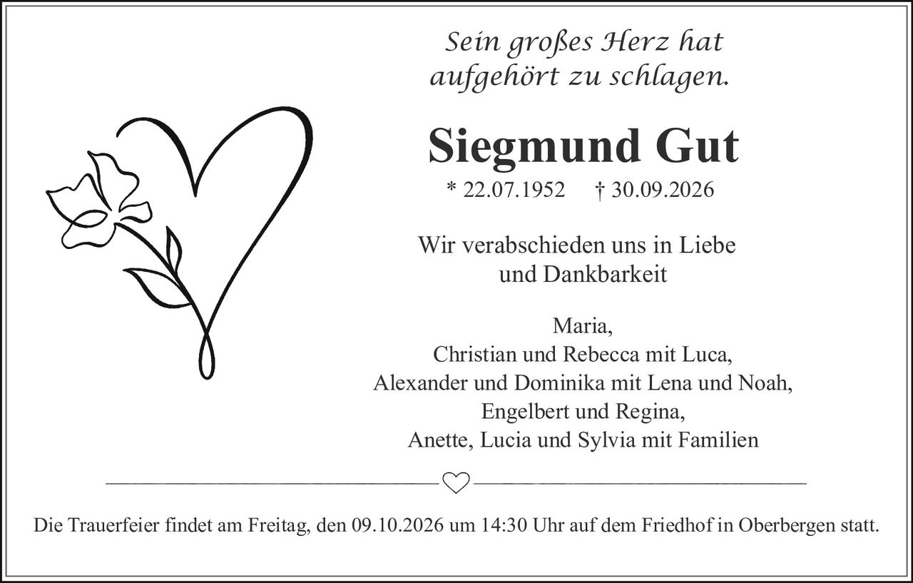 <p><i>Sein großes Herz hat aufgehört zu schlagen.</i></p>

<p><strong>Siegmund Gut</strong><br>* 22.07.1952 † 30.09.2026</p>

<p>Wir verabschieden uns in Liebe und Dankbarkeit</p>

<p>Maria,<br>Christian und Rebecca mit Luca,<br>Alexander und Dominika mit Lena und Noah,<br>Engelbert und Regina,<br>Anette, Lucia und Sylvia mit Familien</p>

<p>Die Trauerfeier findet am Freitag, den 09.10.2026 um 14:30 Uhr auf dem Friedhof in Oberbergen statt.</p>