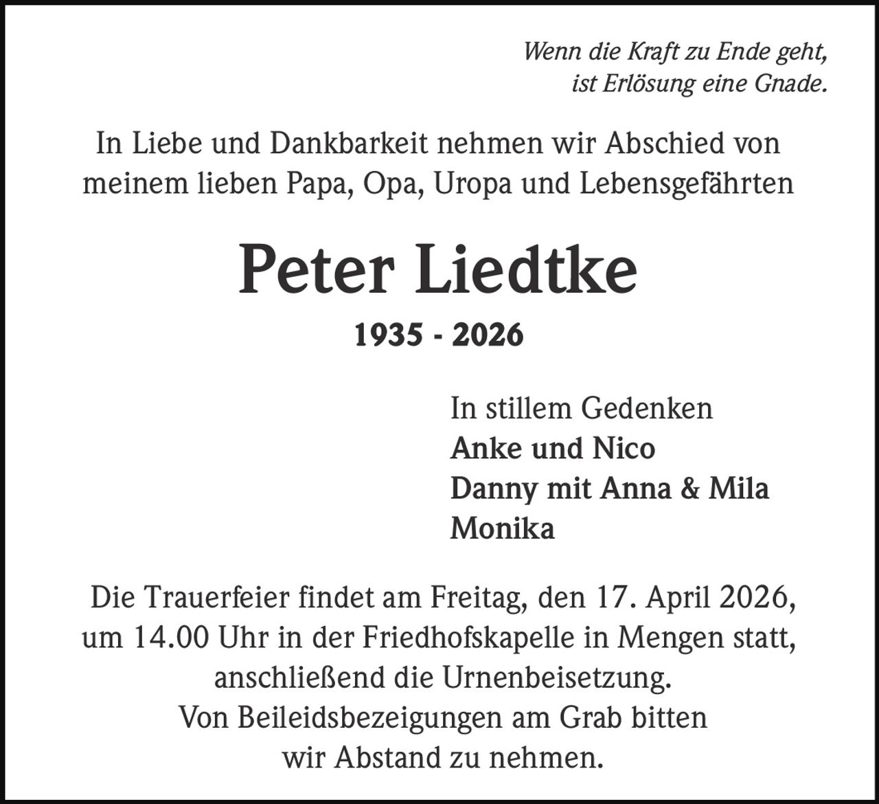 Wenn die Kraft zu Ende geht,
ist Erlösung eine Gnade.

In Liebe und Dankbarkeit nehmen wir Abschied von
meinem lieben Papa, Opa, Uropa und Lebensgefährten

Peter Liedtke
1935 - 2026

In stillem Gedenken
Anke und Nico
Danny mit Anna & Mila
Monika
Die Trauerfeier findet am Freitag, den 17. April 2026,
um 14.00 Uhr in der Friedhofskapelle in Mengen statt,
anschließend die Urnenbeisetzung.
Von Beileidsbezeigungen am Grab bitten
wir Abstand zu nehmen.