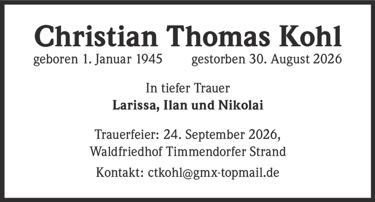 <p><strong>Christian Thomas Kohl</strong></p><p>geboren 1. Januar 1945       gestorben 30. August 2026</p><p>In tiefer Trauer<br>Larissa, Ilan und Nikolai</p><p>Trauerfeier: 24. September 2026,<br>Waldfriedhof Timmendorfer Strand</p><p>Kontakt: ctkohl@gmx-topmail.de</p>