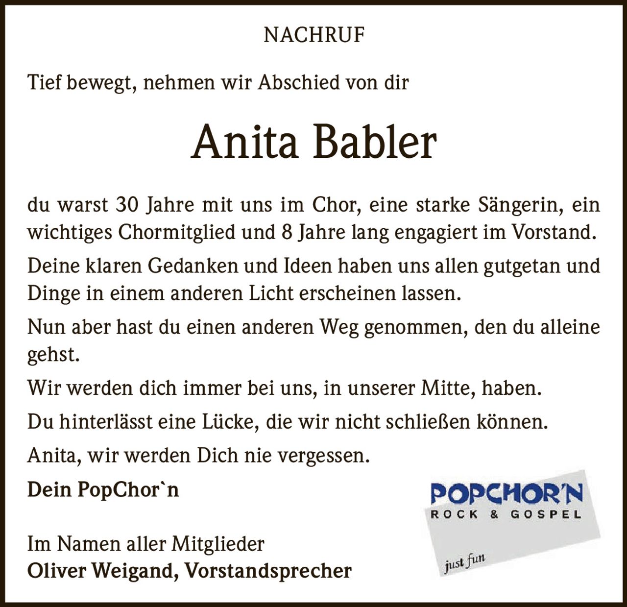<p>Tief bewegt, nehmen wir Abschied von dir</p>

<p>du warst 30 Jahre mit uns im Chor, eine starke Sängerin, ein wichtiges Chormitglied und 8 Jahre lang engagiert im Vorstand.</p>

<p>Deine klaren Gedanken und Ideen haben uns allen gutgetan und Dinge in einem anderen Licht erscheinen lassen.</p>

<p>Nun aber hast du einen anderen Weg genommen, den du alleine gehst.</p>

<p>Wir werden dich immer bei uns, in unserer Mitte, haben.</p>

<p>Du hinterlässt eine Lücke, die wir nicht schließen können.</p>

<p>Anita, wir werden Dich nie vergessen.</p>

<p><strong>Dein PopChor`n</strong></p>

<p>Im Namen aller Mitglieder<br />Oliver Weigand, Vorstandsprecher</p>
