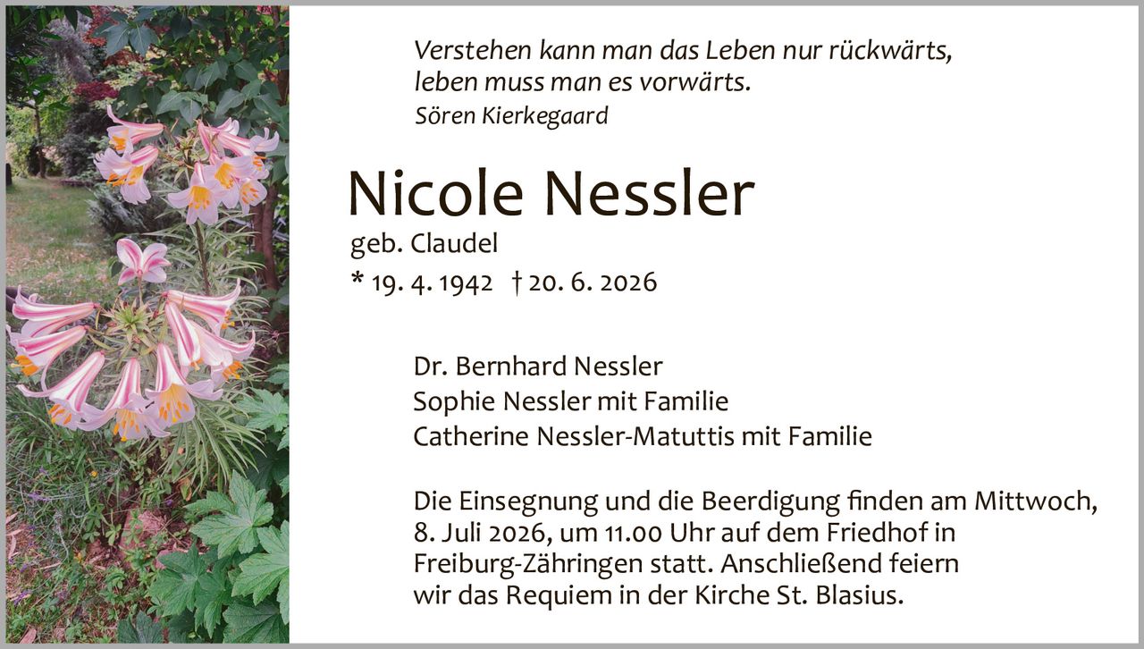 <p><i>Verstehen kann man das Leben nur rückwärts, leben muss man es vorwärts.</i><br><i>Sören Kierkegaard</i></p><p><strong>Nicole Nessler</strong><br>geb. Claudel<br>* 19. 4. 1942 † 20. 6. 2026</p><p>Dr. Bernhard Nessler<br>Sophie Nessler mit Familie<br>Catherine Nessler-Matuttis mit Familie</p><p>Die Einsegnung und die Beerdigung finden am Mittwoch, 8. Juli 2026, um 11.00 Uhr auf dem Friedhof in Freiburg-Zähringen statt. Anschließend feiern wir das Requiem in der Kirche St. Blasius.</p>