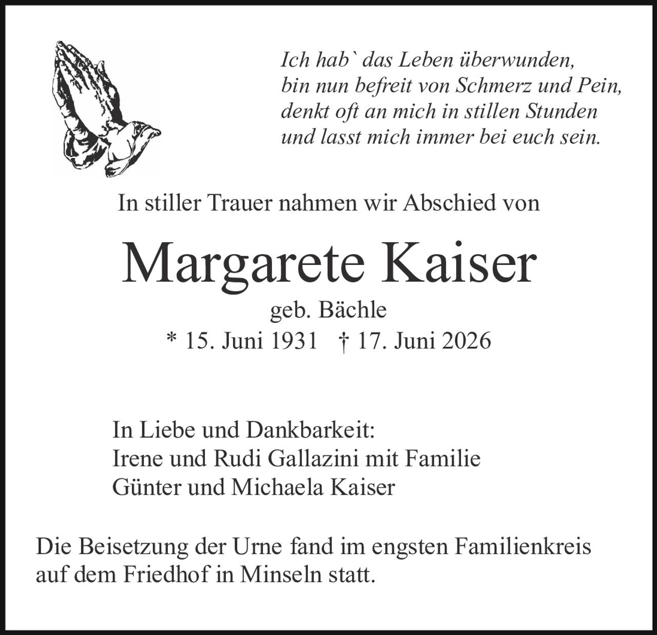 <p><i>Ich hab` das Leben überwunden,<br>bin nun befreit von Schmerz und Pein,<br>denkt oft an mich in stillen Stunden<br>und lasst mich immer bei euch sein.</i></p><p>In stiller Trauer nahmen wir Abschied von</p><p><strong>Margarete Kaiser</strong><br>geb. Bächle<br>* 15. Juni 1931  † 17. Juni 2026</p><p>In Liebe und Dankbarkeit:<br>Irene und Rudi Gallazini mit Familie<br>Günter und Michaela Kaiser</p><p>Die Beisetzung der Urne fand im engsten Familienkreis auf dem Friedhof in Minseln statt.</p>